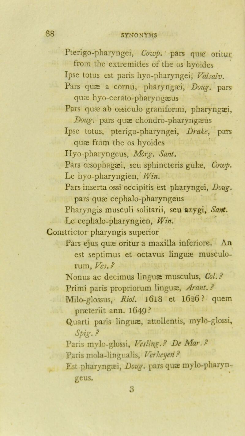 Pterigo-pharvngei, Cowp. pars qua: oritur from the extremities of the os hyoides Ipse totus est paris hyo-pharyngei, Valsalv. Pars quae a cornu, pharyngaei, Doug, pars quae hyo-cerato-pharyngaeus Pars quae ab ossiculo graniformi, pharyngaei, Doug, pars quae chondro-pharyngaeus Ipse totus, pterigo-pharyngei, Drake, paTs quae from the os hyoides Hyo-pharyngeus, Morg. Sant. Pars oesophagaei, seu sphincteris gulae, Cowp. Le hyo-pharyngien, Win. Pars inserta ossi occipitis est pharyngei, Doug. pars quae cephalo-pharyngeus Pharyngis musculi solitarii, seu azygi, Sant. Le cephalo-pharyngien, Win. Constrictor pharyngis superior Pars ejus quae oritur a maxilla inferiore. An est septimus et octavus linguae musculo- rum, Ves. ? Nonus ac decimus linguae musculus, Col. ? Primi paris propriorum linguae, Arant.? Milo-glossus, Riol. l6l8 et 1626 ? quern praeteriit ann. 1649? Quarli paris linguae, attollentis, mylo-glossi, Spig. ? Paris mylo-glossi. Veiling.? De Mar.? Paris mola-lingualis, Verheycri? Est pharyngaei, Doug, pars quae mylo-pharyn- geus. 3