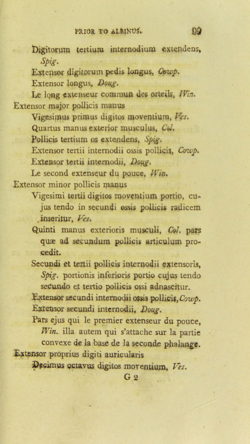 PRIOR TO aLBlKttSV 9$ Digitorura tertium internodium extendens, Spig. Extensor digitorum pedis longus, Coup. Extensor longus, Doug. Le iqng extenseur commun des orteils, IVin. Extensor major pollicis manus Vigesimus primus digitos moventium, Wes. Quartus manus exterior musculus, Co*. Pollicis teitium os extendens, Spig. Extensor tertii intemodii ossis pollicis, Coup. Extensor tertii intemodii, Doug. Le second extenseur du pouce, IVin. Extensor minor pollicis manus Vigesimi tertii digitos moventium portio, cu- jus tendo in secundi ossis pollicis radicem .inseritur, Vts. Quinti manus exterioris musculi, Col. pars quae ad secundum pollicis articulum pro- cedit. Secundi et tertii pollicis intemodii extensoris, Spig. portionis inferioris portio cujus tendo seCundo et tertio pollicis ossi adnascitur. Extensor secundi intemodii ossis pollicis, Cowp. Extensor secundi mternodii, Doug. Pars ejus qui le premier extenseur du pouce, Win. ilia autem qui s’attache sur la partie convexe de la base de la seconde phalange. Extensor proprius digit! auricularis I)$cimus octavus digitos moventium, Ves. G 2