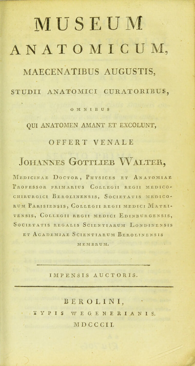 MUSEUM ANATOM ICU M, MAECENATIBUS AUGUSTIS, STUDII ANATOMICI CURAT ORIBUS, OMNIBUS QUI ANATOMEN AMANT ET EXCOLUNT, OFFERT VENALE Johannes Gottlieb Walter, Medicinae Doctor, Piiysices e t Anatomiae Professor primarius Collegh regii medico- CIIIRURGICI BerOLINENSIS, SoCIETATIS MEDICO- RUM ParISIEKSIS, ColLEGII REGII MEDICI MaTRI- TEN SIS, ColLEGII REGII MEDICI EdINBURGENSIS, SoCIE TATIS REG A LIS SciEHTI ARUM LoNDINENSIS ET Ac A DEMI A E SciENTIARUM BEROLINENSIS MEMBRU M. IMPENSIS AUCTORIS. BEROLINI, T Y P I S W E G. E N E R I A N 1 S. M D C C C11,