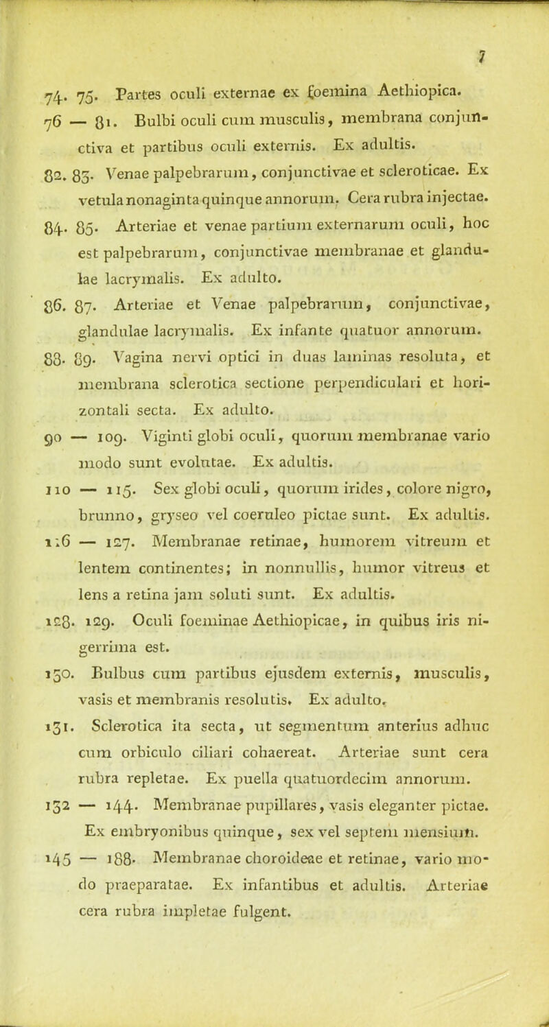 74* 75- Partes oculi externac ex faemina Aethiopica. rjQ — Qi. Bulbi oculi cum musculis, membrana conjun- ctiva et partibus oculi ex terms. Ex adultis. 8a. 85- Venae palpebrarum, conjunctivae et scleroticae. Ex vetula nonagin ta quinque annoruin. Cera rubra injectae. 84- 85* Arteriae et venae partium externarum oculi, hoc est palpebrarum, conjunctivae membranae et glandu- lae lacrymalis. Ex aclulto. 86. 87- Arteriae et Venae palpebrarum, conjunctivae, glantlulae lacrymalis. Ex infante quatuor annoruin. 83. 89. Vagina nervi optici in duas laminas resoluta, et membrana sclerotica sectione perpendiculari et liori- zontali secta. Ex adulto. 90 — 109. Viginti globi oculi, quorum membranae vario modo sunt evolutae. Ex adultis. 110 — 115. Sex globi oculi, quorum irides, colore nigro, brunno, gryseo vel coeruleo pictae sunt. Ex adultis. 1:6 — 127. Membranae retinae, humorcm vitreum et lentem continentes; in nonnullis, humor vitreus et lens a i*etina jam soluti sunt. Ex adultis. ic3* 129. Oculi foeminae Aethiopicae, in quibus iris ni- gerrima est. 150. Bulbus cum partibus ejusdem externis, musculis, vasis et meinbranis resolutis* Ex adulto. 131. Sclerotica ita secta, ut segmentum anterius adhuc cum orbiculo ciliari cohaereat. Arteriae sunt cera rubra repletae. Ex puella quatuordecim annoruin. 152 — 144. Membranae pupillares, vasis eleganter pictae. Ex embryonibus quinque, sex vel septem mensiuiti. J45 — 188- Membranae choroideae et retinae, vario mo- do praeparatae. Ex infantibus et adultis. Arteriae cera rubra impletae fulgent.