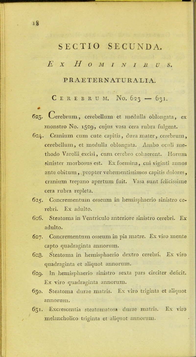 SECTIO SECUNDA Ex Ho MINIBUS. P R AE TERN ATUR ALIA. Cerebrum. No. 623 — 631. # 625. Cerebrum, cerebellum et medulla oblongata, ex monstro No. 1529, cujus vasa cera rubra fulgent. 624.. Cranium cum cute capitis, dura mater, cerebrum, cerebellum, et medulla oblongata. Ambo oculi me- thodo Varolii excisi, cum cerebro cobaerent. Horum sinister morbosus est. Exfoemina, cui viginti annos ante obitum, propter vehementissimos capitis dolores, cranium trepano apertum fuit. Vasa sunt felicissime cera rubra repleta. 625. Concrementum osseum in hemisphaerio sinistro ce- rebri. Ex adulto. 626. Steatoma in Ventriculo anteriore sinistro cerebri. Ex adulto. 627. Concrementum osseum in pia matre. Ex viro mente capto quadraginta annorum. 628- Steatoma in hemisphaerio dextro cerebri. Ex viro quadraginta et aliquot annorum. 629. In hemisphaerio sinistro sexta pars circiter deficit. Ex viro quadraginta annorum. 630. Steatoma durae matris. Ex viro triginta et aliquot annorum. 651. Excrescentia steatomatosa durae matris. Ex viro melancholico triginta et aliquot annorum.