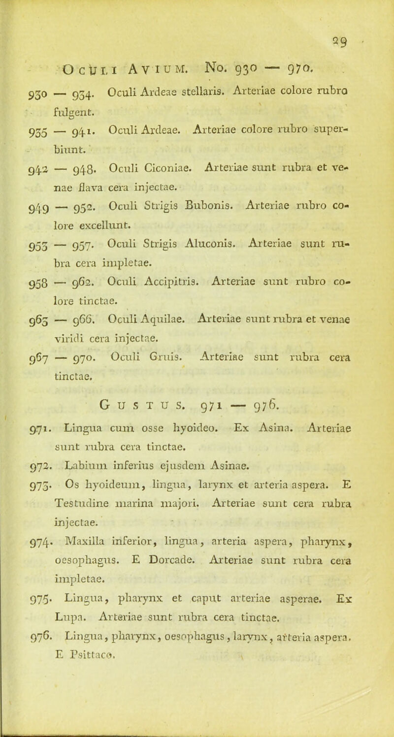 Q9 Ocut, i Avium. No. 930 — 970. 930 — 934. Oculi Ardeae stellaris. Arteriae colore rubro v , fulgent. 955 — 94-1. Oculi Ardeae. Arteriae colore rubro super- biunt. 942 — 948- Oculi Ciconiae. Arteriae sunt rubra et ve- nae Hava cera injectae. Q/jC) — 952. Oculi Strigis Bubonis. Arteriae rubro co- lore excellunt. 955 — 957. Oculi Strigis Aluconis. Arteriae sunt ru- bra cera impletae. 958 — 962. Oculi Accipitris. Arteriae sunt rubro co- lore tinctae. 965 — 96(5. Oculi Aquilae. Arteriae sunt rubra et venae viridi cera injectae. 967 — 970. Oculi Gruis. Arteriae sunt rubra cera tinctae. G U S T U S. 971 — 976. 971. Lingua cum osse hyoideo. Ex Asina. Arteriae sunt rubra cera tinctae. 972. Labium inferius ejusdem Asinae. 975. Os hyoideum, lingua, larynx et arteria aspera. E Testudine marina majori. Arteriae sunt cera rubra injectae. 974. Maxilla inferior, lingua, arteria aspera, pharynx, oesophagus. E Dorcade. Arteriae sunt rubra cera impletae. 975. Lingua, pharynx et caput arteriae asperae. Ex Lupa. Arteriae sunt rubra cera tinctae. 976. Lingua, pharynx, oesophagus, larynx, arteria aspera. E Psittaco.