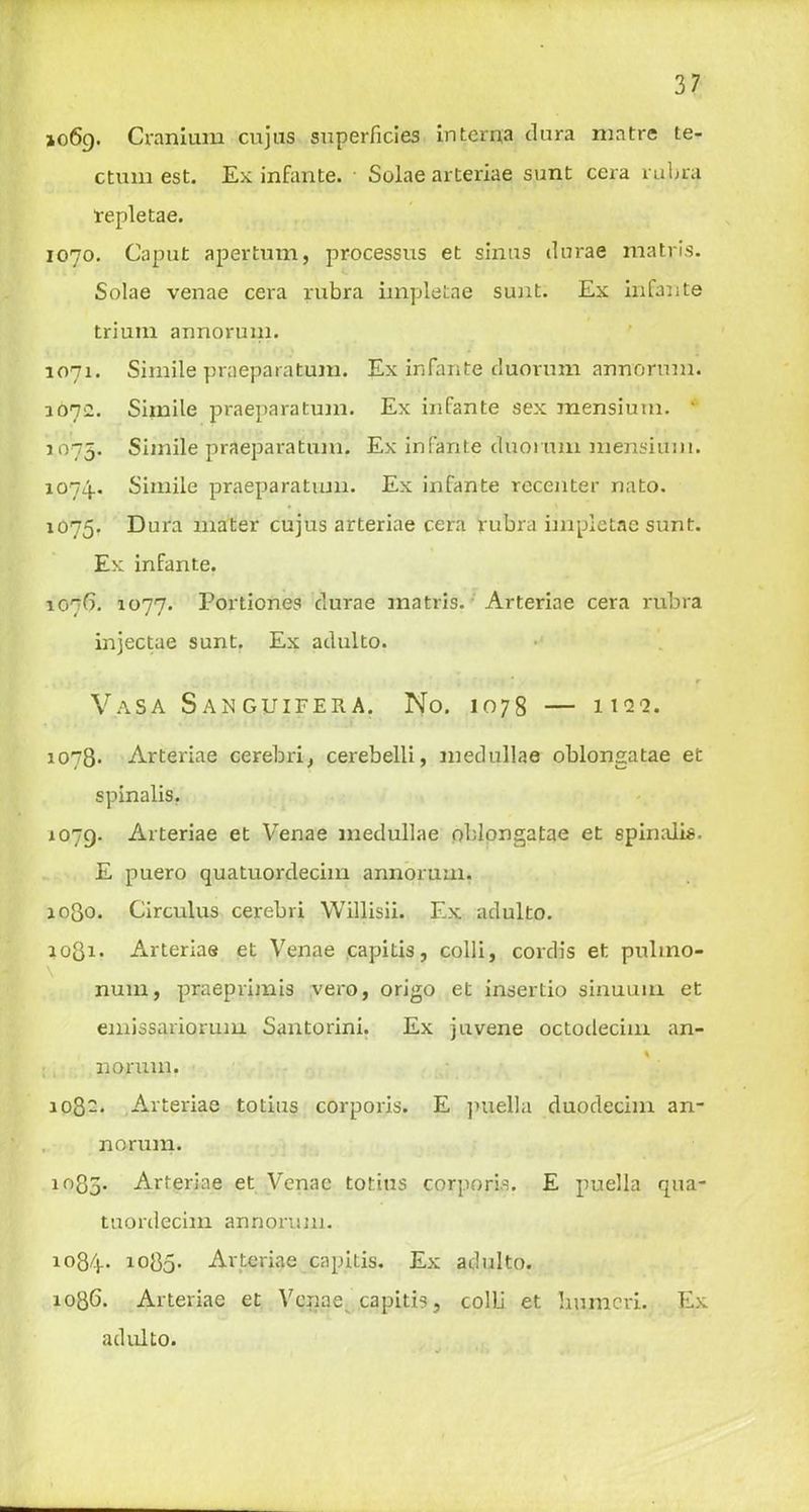 1069. Cranium cujus superficies interna dura niatre te- ctum est. Ex infante. Solae arteriae sunt cera rubra repletae. 1070. Caput apertum, processus et sinus durae matris. Solae venae cera rubra iinpletae sunt. Ex infante triuin annorum. 1071. Simile praeparatum. Ex infante duorum annorum. 107:2. Simile praeparatum. Ex infante sex mensium. ‘ 1075. Simile praeparatum. Ex infante duorum mensium. 1074.. Simile praeparatum. Ex infante recenter nato. 1075. Dura mater cujus arteriae cera rubra impietae sunt. Ex infante. 107G. 1077. Portiones durae matris. Arteriae cera rubra injectae sunt. Ex adulto. r Vasa Sanguifera. No. 1078 — na^. 1078* Arteriae cerebri, cerebelli, medullae oblongatae et spinalis. 1079. Arteriae et Venae medullae oblongatae et spinalis. E puero quatuordecim annorum. ioQo. Circulus cerebri Willisii. Ex adulto. 1081* Arteriae et Venae capitis, colli, cordis et. pulino- num, praepvimis vero, origo et insertio sinuum et emissariorum Santorini. Ex juvene octodecim an- norum. 108-. Arteriae totius corporis. E puella duodecim an- norum. 1085. Arteriae et Venae totius corporis. E puella qua- tuordecim annorum. io84- 1085. Arteriae capitis. Ex adulto. 1086. Arteriae et Vcnqes capitis, colli et lmmcri. Ex adulto.