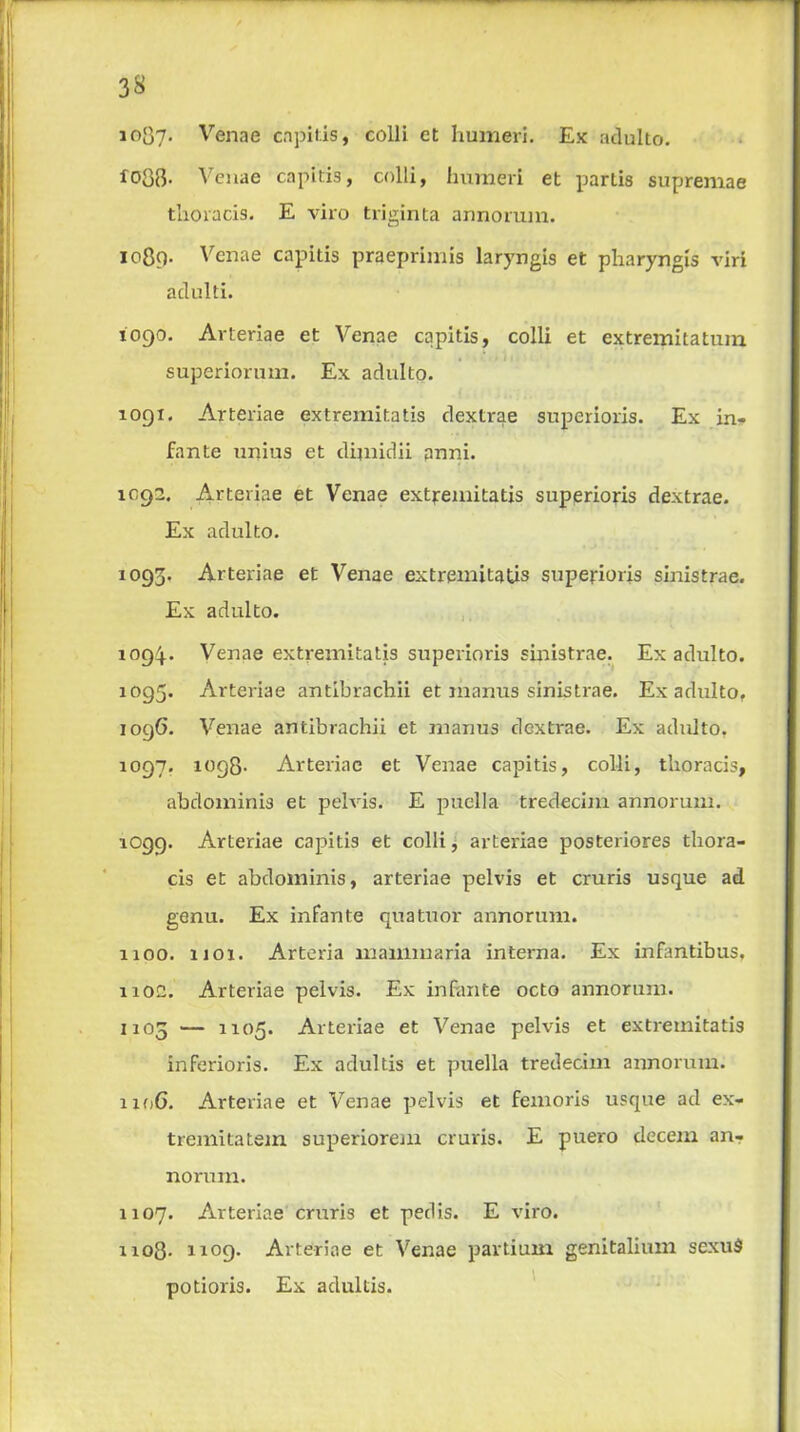 io37- Venae capitis, colli et humeri. Ex adulto. 1038. Venae capitis, colli, humeri et parlis supremae thoracis. E viio triginta annorum. 1089- Venae capitis praeprimis laryngis et pharyngis viri adulti. 1090. Arteriae et Venae capitis, colli et extremitatum superiorum. Ex adulto. 1091. Arteriae extremitatis dextrae superioris. Ex in- fante unius et dijnidii pnni. 1092. Arteriae et Venae extremitatis superioris dextrae. Ex adulto. 1093. Arteriae et Venae extremitatis superioris sinistrae. Ex adulto. 1094.. Venae extremitatis superioris sinistrae. Ex adulto. 1095. Arteriae antibrachii et manus sinistrae. Ex adulto. 1096. Venae antibrachii et manus dextrae. Ex adulto. 1097. 1098- Arteriae et Venae capitis, colli, thoracis, abdominis et pelvis. E puella tredecim annorum. 1099. Arteriae capitis et colli, arteriae posteriores thora- cis et abdominis, arteriae pelvis et cruris usque ad genu. Ex infante quatuor annorum. 1100. 1101. Arteria mammaria interna. Ex infantibus, 1102. Arteriae pelvis. Ex infante octo annorum. 1103 — 1105. Arteriae et Venae pelvis et extremitatis inferioris. Ex adultis et puella tredecim annorum. 110G. Arteriae et Venae pelvis et femoris usque ad ex- tremitatem superiorem cruris. E puero decern an- norum. 1107. Arteriae cruris et pedis. E viro. 1108- 1109- Arteriae et Venae partium genitalium sexit$ potioris. Ex adultis.