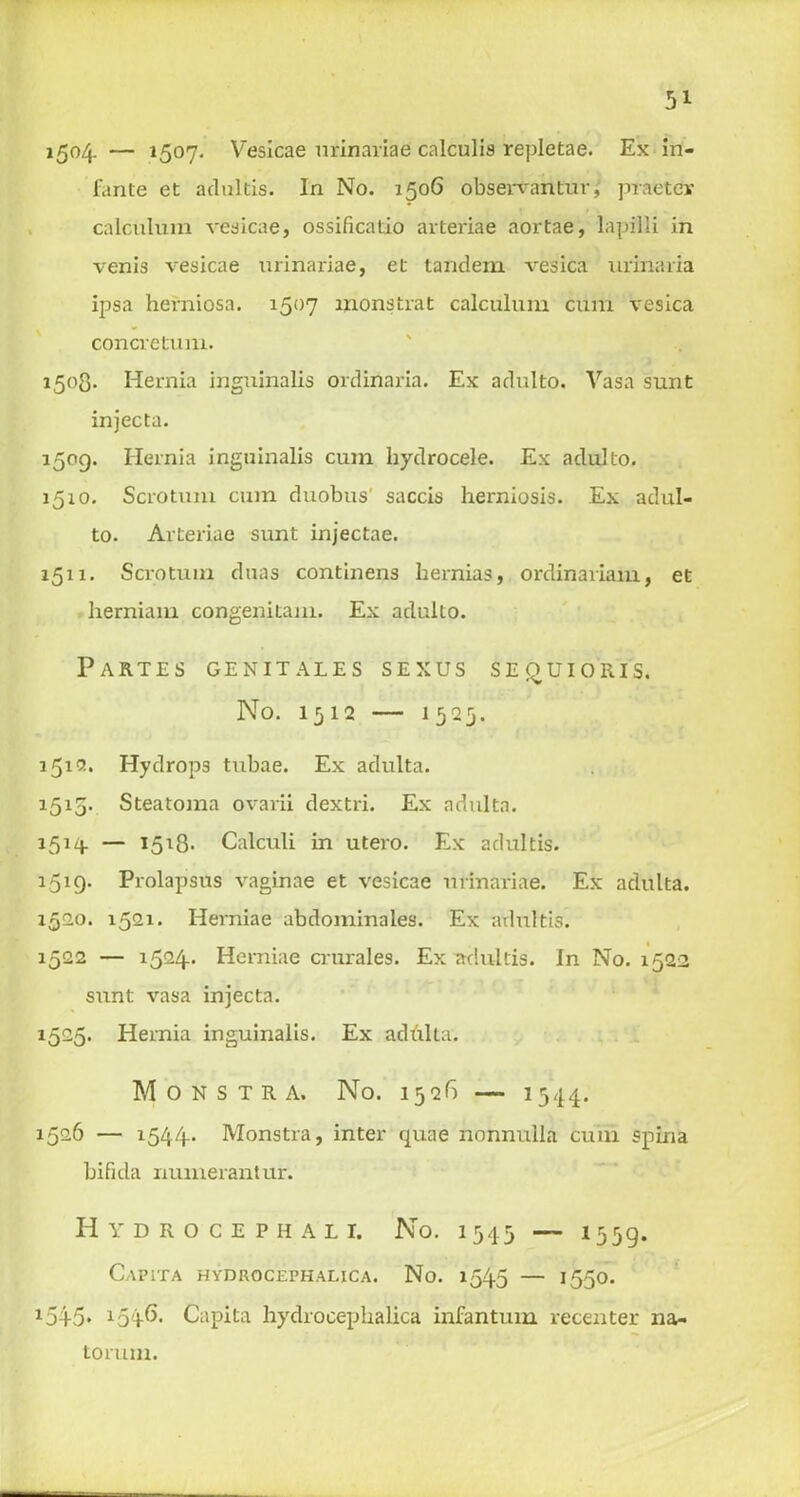 5* 1504. — 15°7* Veslcae urinaviae calculis repletae. Ex in- fante et adultis. In No. 1506 observantur, praeter calculum vesicae, ossificatio arteriae aortae, lapi'lli in venis vesicae nrinariae, et tandem vesica urinaria ipsa herniosa. 1507 wonstrat calculum cum vesica concretum. 1,508. Hernia inguinalis ordinaria. Ex adulto. Vasa sunt injecta. 1509. Hernia inguinalis cum hydrocele. Ex adulto. 1510. Scrotum cum duobus’ saccis herniosis. Ex adul- to. Arteriae sunt injectae. 1511. Scrotum duas continens hernias, ordinariam, et herniam congenitam. Ex adulto. Partes genitales sexus sequioris. No. 1512 — 1525. 1512. Hydrops tubae. Ex adulta. 1515. Steatoma ovarii dextri. Ex adulta. 1514. — 1518. Calculi in utero. Ex adultis. 1519. Prolapsus vaginae et vesicae nrinariae. Ex adulta. 1520. 1521. Herniae abdominales. Ex adultis. 1522 — 1524.. Herniae crurales. Ex adultis. In No. 1522 sunt vasa injecta. 1525. Hernia inguinalis. Ex adulta. Monstra. No. 1526 — 1544. 1526 — 1544.. Monstra, inter quae nonnulla cum spina bifida numerantur. Hydrocephali. No. 1543 — 1539. Capita hydrocephalica. No. 1545 — 1550. 154-5* Capita hydrocephalica infantum recenter na- torum.