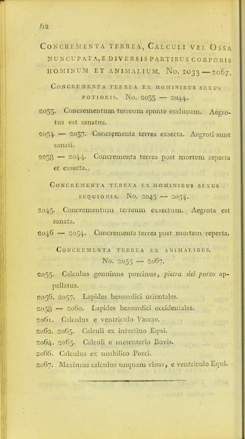 Concrement a terhea, Calculi vii, Ossa N UNCUP AT A,E D IVERSIS PARTI BUS CORPORIS hominum et animalium. No. 2033—2067. CONCREMENTA TER REA EX HOMINIBUS SEX US POTIORIS, No. .2055 — 2044. <2035. Concrementum terreum sponte exclusum. Aegro- tus est sanatus. 2054 — 2037. Concrpmenta terrea exsecta. Aegroti sunt sanati. 2038 — 2044* Concrementa terrea post mortem reperta et exsecta., Concrementa terrea ex hominibus sexus sequioris. No. 2045 — 2054. 2045. Concrementum terreum exsectuin. Aegvota est sanata. 2046 — 2054* Concrementa terrea post mortem reperta. Concrementa terrea ex animaeibus. No. 2055 — 2067. 2055* Calculus genuinus porcinus, pietra del porco ap- pellatus. 2056. 2057. Laplcles bezoardici orien tales. 2°58 — 2060. Lapides bezoardici occiden tales. 2061. Calculus e ventriculo Vaccae. 2062. 2063. Calculi ex intestino Equi. 2064. 2065. Calculi e mesenterio Bovis. 2066. Calculus ex umbilico Ford. 2067. Maximus calculus unquam visus, e ventriculo Equi.