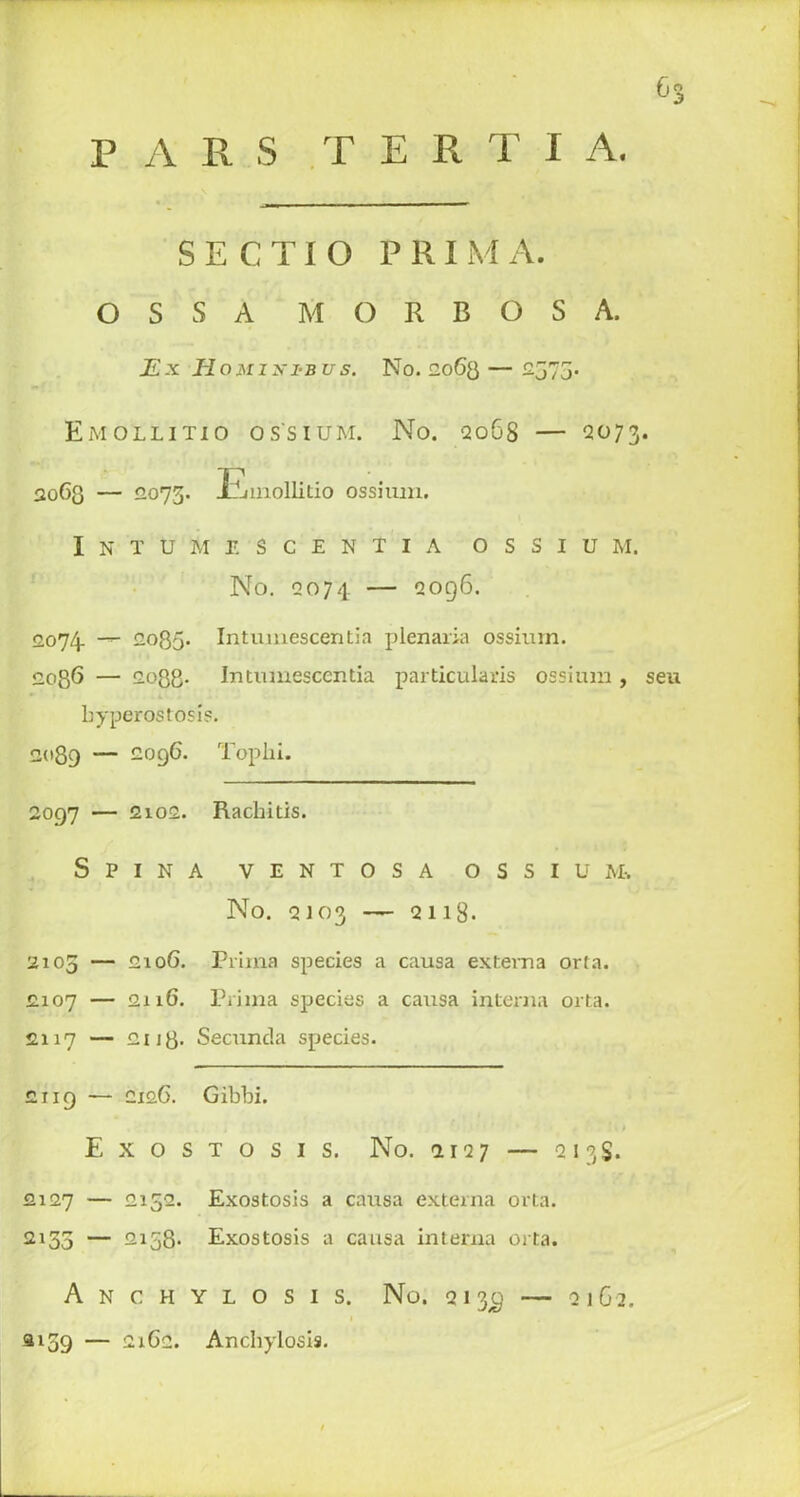 0 P A R S T E R T I A. S E C TI O PRIM A. OSSA M O R B O S A. jE.x Homixi-bus. No. 12063 — 2573. Emollitio os'sium. No. 2068 — 2073. 2063 — 2073. Emollitio ossiuxzi. I N T U M E S C E N T I A O S S I U RI. No. 2074 2096. 2074. — 12035. Intmnescentia plenaria ossium. 2086 — 2033. Intumescentia particulars ossium, seu hyperostosis. 2089 — 2096. Tophi. 2097 — 2102. Rachitis. Spina v e n t o s a ossium. No. 2103 — 2118. 2103 — 2106. Prima species a causa extema orta. 2107 — 2116. Prima species a causa interna orta. £119 — 2126. Gibbi. Exostosis. No. 1127 — 213S. 2127 — 2152. Exostosis a causa externa orta. 2135 — 2158- Exostosis a causa interna orta. Anchylosis. No. 213^ — 21G2. si 39 — 2162. Anchylosis. XuO