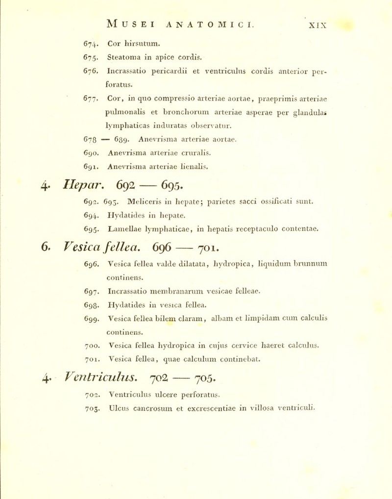 674. Cor hirsutum. 675. Steatoma in apice cordis. 676. Incrassatio pericardii et ventriculns cordis anterior per- foratus. 677. Cor, in quo compressio arteriae aortae, praeprimis arteriae piilmonalis et broncliorum arteriae asperae per glandulas lymphaticas induratas observatnr. 678 — 689. Anevrisma arteriae aortae. 690. Anevrisma arteriae cruralis. 691. Anevrisma arteriae lienalis. Hepar, 692 — 695. 692. 693. Meliceris in hepate; parietes sacci ossificati sunt. 694.. Hydatides in hepate. 695. Lamellae lymphaticae, in hepatis receptaculo contentae. Vesica fellea. 696 — 701. 696. Vesica fellea valde dilatata, hydropica, liquidum brunnum continens. 697. Incrassatio membranarum vesicae felleae. 698. Hydatides in vesica fellea. 699. Vesica fellea bilem claram, albam et limpidam cum calculis continens. 700. Vesica fellea hydi'opica in cujus cervice haeret calculus. 701. Vesica fellea, quae calculum continebat. Venhiculus. 702 — 705. 702. Ventriculus ulcere perforatus. 703. Ulcus cancrosum et excrescentiae in villosa ventriculi.