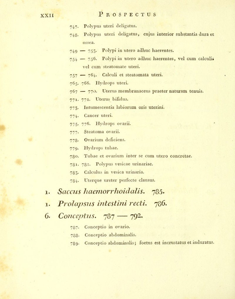 747. Polypus uteri deligatus. 74.8. Polypus uteri deligatus, cujus interior substantia dura et ossea. 74.9 — 753. Polypi in utero adhuc haerentes. 754. — 756. Polypi in utero adhuc haerentes, vel cum calculis vel cum steatornate uteri. 757 — 764. Calculi et steatomata uteri. 765. 766. Hydrops uteri. 767 — 770. Uterus membranaceus praeter naturam tenuis. 771. 772. Uterus bifidus. 773. Intumescentia labiorum oris uterini. 774- . Cancer uteri. 775- 77^' Hydrops ovarii, ' 777. Steatoma ovarii. 778* Ovarium deficiens. 779. Hydrops tubae. 780. Tubae et ovarium inter se cum utero concretae. 781' 782. Polypus vesicae urinariae. 783. Calculus in vesica urinaria. 784. Uterque lureter perfecte clausus. 1. Saccus haemorrhoidalis, 786. 1. Prolapsus intestini recti. 786. 6. Conceptus. 787 — 792. 787- Conceptio in ovario. 788- Conceptio abdominalis. 789- Conceptio abdominalis; foetus est incrustatus et induratus.