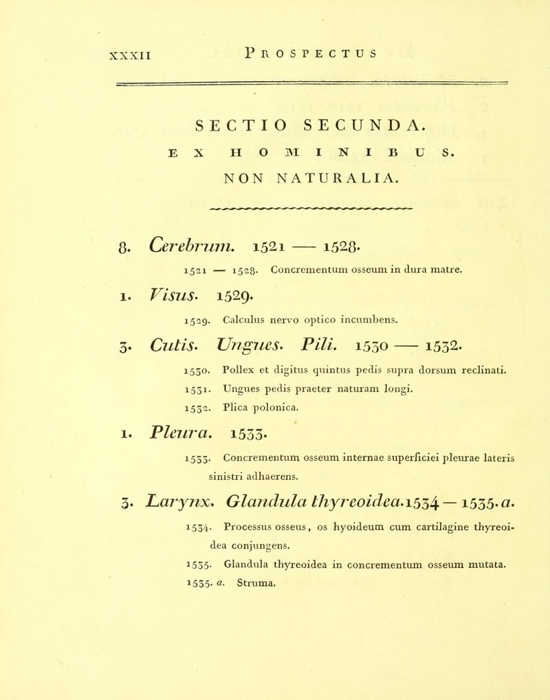 SECTIO SECUNDA. EX HO MINIBUS. NON NATURALIA. 8. Cerebrum. 1521 — i528- 1521 — 1528' Concrementum osseum in dura matre. 1. Visus* 1529. 1529. Calculus nervo optico incumbens. 3. Cutis* Ungues, Pili. 1550 — i532. 1530. Pollex et digitus qiiintus pedis supra dorsum reclinati. X.531. Ungues pedis praeter naturam longi. 1532. Plica polonica. 1. Pleura, i533' 1555. Concrementum osseum internae superliciei pleurae lateris sinistri adhaerens. 3. Larynx, Glandula thyreoidea,i5^4-~ ^^55*^' 1534- Processus osseus, os hyoideum cum cartilagine thyreoi- dea conjungens. 1535- Glandula thyreoidea in concrementum osseum mutata. 1535- Struma.