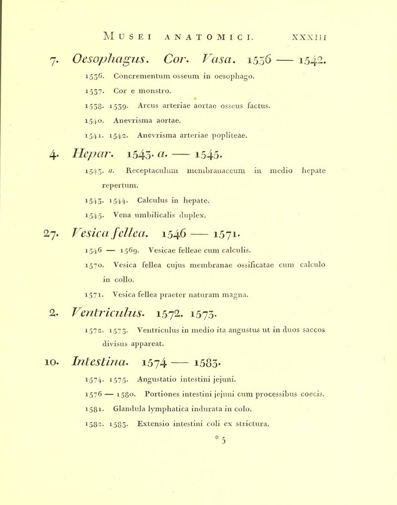 7. Oesophagus, Coi\ T^asa, 1556 — 1542. 1556. Concrementum osseum in oesophago. 1537. Cor e monstro. 1558- 1559- Arcus arteriae aortae osseus factus. 1,54-0. Anevrisma aortae. 154-1. 154-2. Anevrisma arteriae popliteae. 4' Hepar, i543- i545. 1545. a. Receptaculuin membranaceum in medio hepate repertimi. 1544- Calculus in hepate. 154-5. Vena iimbilicalis duplex. 27. Vesica feUeci, 1546—1571- 154-6 — 1569. Vesicae felleae cum calculis. 1570. Vesica fellea cujus membranae ossificatae cum calculo in collo. 1.571. Vesica fellea praeter naturam magna. % Ventriculus- 1572. 1573- 1572. 1575. Ventriculus in medio ita angustus ut in duos saccos divisus appareat. 10. Inlestiruu 1574 i583- 1574- 1575- Angustatio intestini jejuni. 1576 — 1580. Portiones intestini jejuni ciim processibus coecis. 1581. Glandula lymphatica indurata in colo. 1582. 1580- Extensio intestini coli ex strictura. * 5