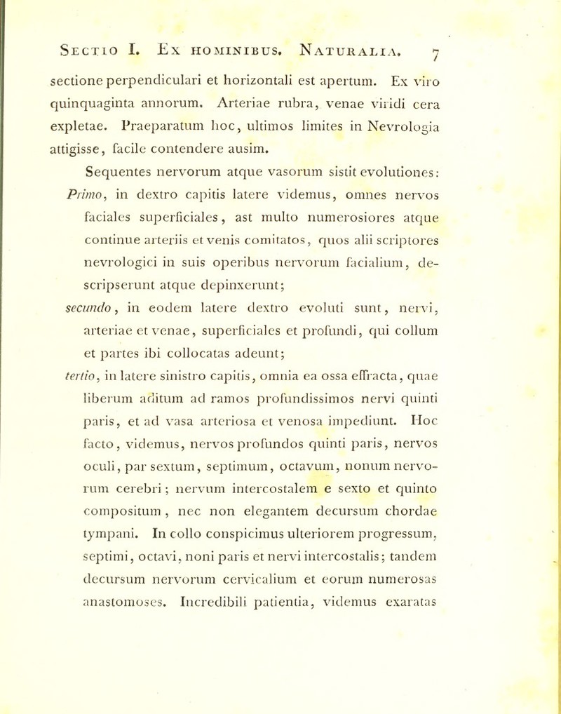 sectione perpendiculari et horizontali est apertum. Ex viro quinquaginta annorum. Arteriae rubra, venae viridi cera expletae. Praeparatum hoc, ultimos limites in Nevrologia attigisse, facile contendere ausim. Sequentes nervorum atque vasorum sistit evolutiones: P/7/770, in dextro capitis latere videmus, omnes nervos faciales superficiales, ast multo numerosiores atcjue continue arteriis et venis comitates, quos alii scriptores nevrologici in suis operibus nervorum facialium, de- scripserunt atque depinxerunt; secundo, in eodem latere dextro evoluti sunt, nervi, arteriae et venae, superficiales et profundi, qui coUum et partes ibi collocatas adeunt; tertio, in latere sinistro capitis, omnia ea ossa effracta, quae liberum aditum ad ramos profundissimos nervi quinti paris, et ad vasa arteriosa et venosa impediunt. Hoc facto, videmus, nervos profundos quinti paris, nervos oculi, par sextum, septimum, octavum, nonum nervo- rum cerebri; nervum intercostalem e sexto et quinto compositum , nec non elcgantem decursum chordae tympani. In collo conspicimus ulteriorem progressum, septimi, octavi, noni paris et nervi intercostalis; tandem decursum nervorum cervicalium et eorum numerosas anastomoses. Incredibili patientia, videmus exaratas