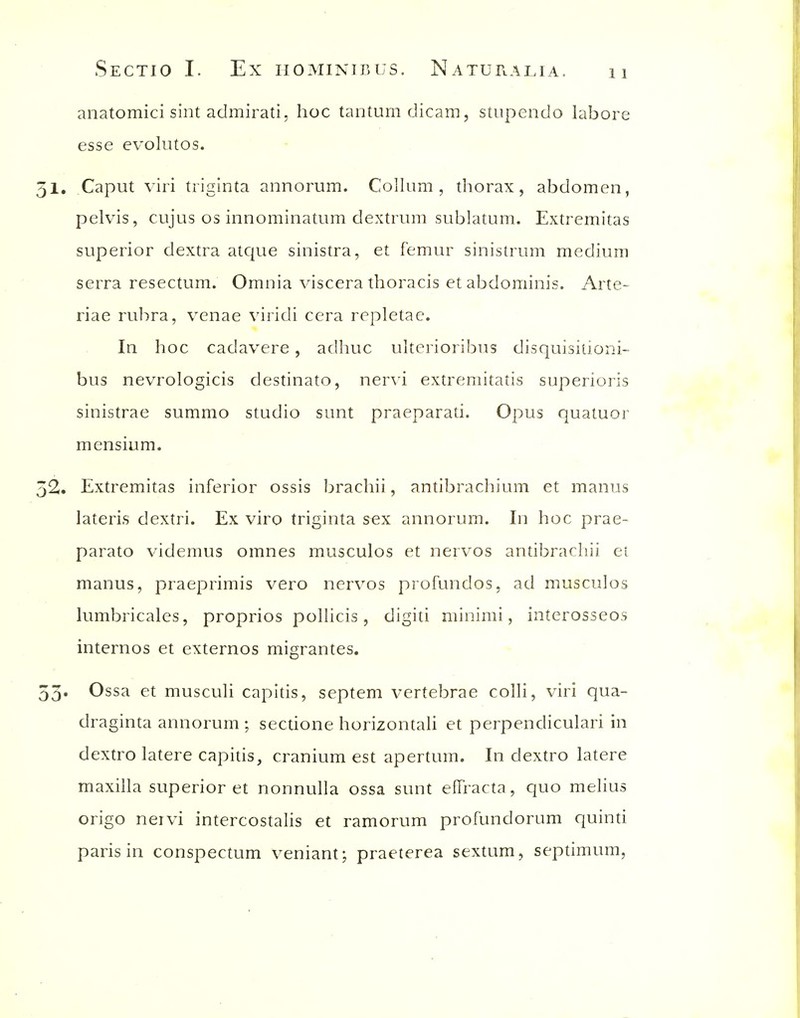 anatomici sint admirati, hoc tantumdicam, stiipendo labore esse evolutos. 51. Caput viri triginta annorum. Collum , thorax, abdomen, pelvis, cujus OS innominatiim dextriim sublatum. Extremitas superior dextra atque sinistra, et femur sinistrum medium serra resectum. Omnia viscera thoracis et abdominis. Arte- riae rulira, venae viridi cera repletac. In hoc cadavere, adhuc ulterioribus disquisitioni- bus nevrologicis destinato, ner\'i extremitatis superioris sinistrae summo studio sunt praeparati. Opus quatuor mensium. 52. Extremitas inferior ossis brachii, antibrachium et manus lateris dextri. Ex viro triginta sex annorum. In hoc prae- parato videmus omnes musculos et nervos antibrachii et manus, praeprimis vero nervos profundos, ad musculos lumbricales, proprios pollicis, digiti minimi, interosseos internos et externos migrantes. 53. Ossa et musculi capitis, septem vertebrae colli, viri qua- draginta annorum ; sectione horizontali et perpendicular! in dextro latere capitis, cranium est apertum. In dextro latere maxilla superior et nonnulla ossa sunt effracta, quo melius origo neivi intercostalis et ramorum profundorum quinu paris in conspectum veniant; praeterea sextum, septimum,