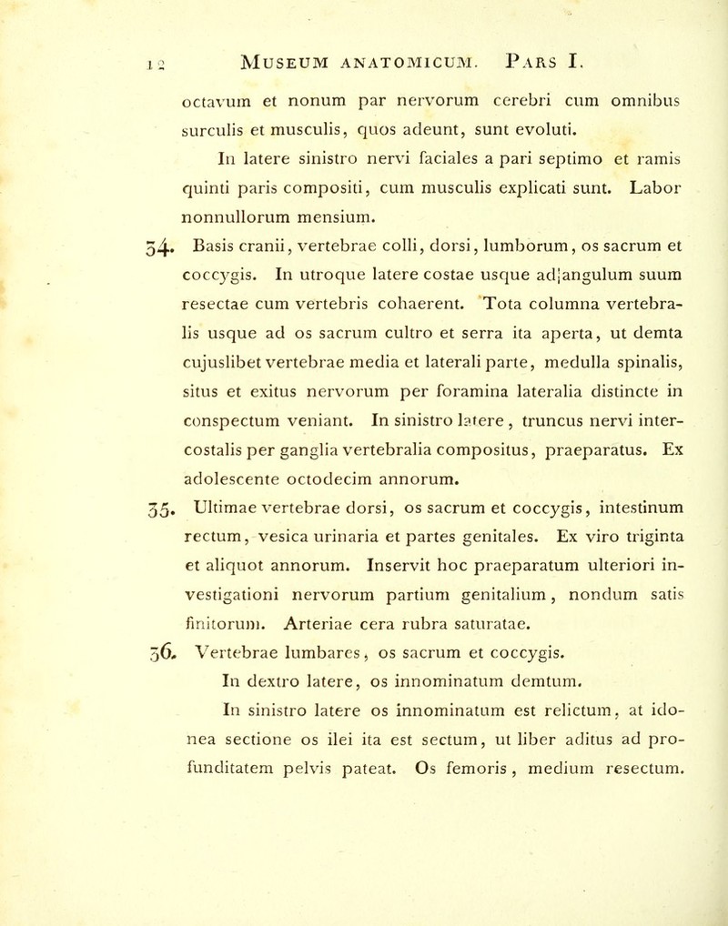 octavum et nonum par nervorum cerebri cum omnibus surculis et musculis, quos adeunt, sunt evoluti. In latere sinistro nervi faciales a pari septimo et ramis quinti paris compositi, cum musculis explicati sunt. Labor nonnullorum mensium. Basis cranii, vertebrae colli, dorsi, lumborum, os sacrum et coccygis. In utroque latere costae usque adjangulum suum resectae cum vertebris cohaerent. Tota columna vertebra- lis usque ad os sacrum cultro et serra ita aperta, ut demta cujuslibet vertebrae media et laterali parte, medulla spinalis, situs et exitus nervorum per foramina lateralia distincte in conspectum veniant. In sinistro latere , truncus nervi inter- costalis per ganglia vertebralia compositus, praeparatus. Ex adolescente octodecim annorum. Ultimae vertebrae dorsi, os sacrum et coccygis, intestinum rectum, vesica urinaria et partes genitales. Ex viro triginta et aliquot annorum. Inservit hoc praeparatum ulteriori in- vestigationi nervorum partium genitalium, nondum satis finitoruni. Arteriae cera rubra saturatae. Vertebrae lumbares, os sacrum et coccygis. In dextro latere, os innominatum demtum. In sinistro latere os innominatum est relictum, at ido- nea sectione os ilei ita est sectum, ut liber aditus ad pro- funditatem pelvis pateat. Os femoris , medium resectum.