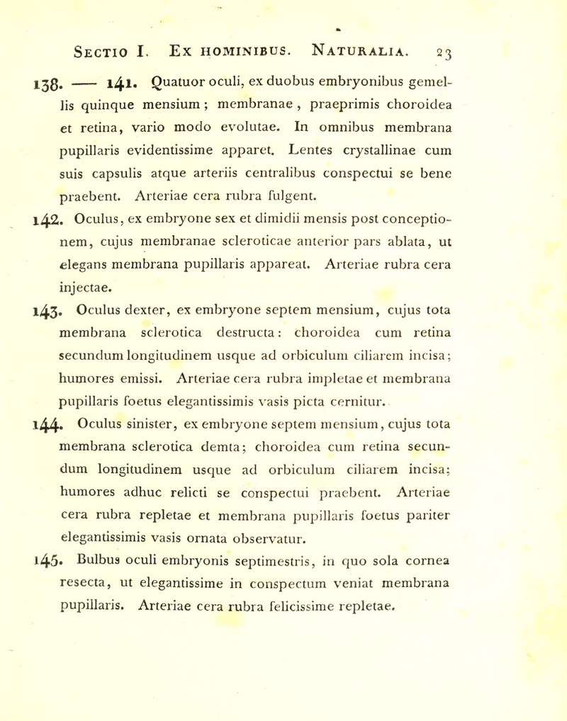 l^^g, l4l- Quatuor oculi, ex duobus embryonibus gemel- lis quinque mensium ; membranae , praeprimis choroidea et redna, vario modo evolutae. In omnibus membrana pupillaris evidenUssime apparet. Lentes crystallinae cum suis capsulis atque arteriis centralibus conspectui se bene praebent. Arteriae ccra rubra fulgent. 142. Oculus, ex embryone sex et dimidii mensis post conceptio- nem, cujus membranae scleroticae anterior pars ablata, ut elegans membrana pupillaris appareat. Arteriae rubra cera injectae. l43» Oculus dexter, ex embryone septem mensium, cujus tota membrana sclerotica destructa: choroidea cum retina secundum longitudinem usque ad orbiculum ciliarem incisa; humores emissi. Arteriae cera rubra impletae et membrana pupillaris foetus elegantissimis vasis picta cernitur. l44* Oculus sinister, ex embryone septem mensium, cujus tota membrana sclerotica demta; choroidea cum retina secun- dum longitudinem usque ad orbiculum ciliarem incisa; humores adhuc relicti se conspectui praebent. Arteriae cera rubra repletae et membrana pupillaris foetus pariter elegantissimis vasis ornata observatur. l45« Bulbus oculi embryonis septimestris, in quo sola cornea resecta, ut elegantissime in conspectum veniat membrana pupillaris. Arteriae cera rubra felicissime repletae.