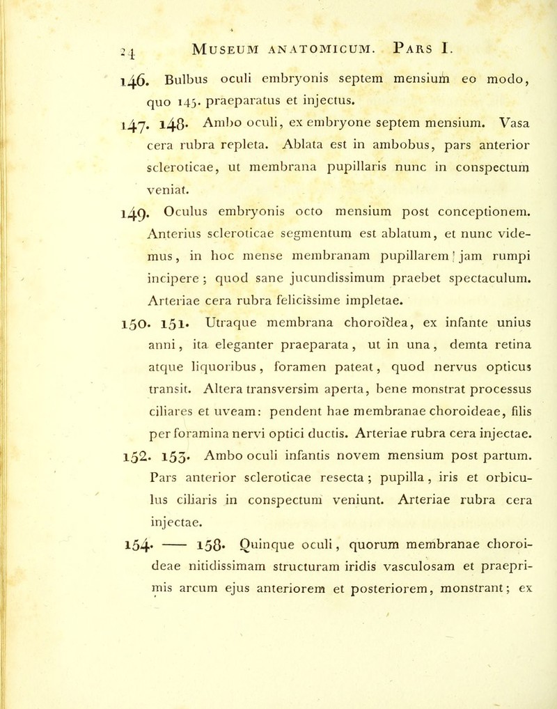 146. Bulbus oculi embryonis septem mensiuib eo modo, quo 145. praeparatus et injectus. 147. l48» Aml)0 oculi, ex embryone septem mensium. Vasa cera rubra repleta. Ablata est in ambobus, pars anterior scleroticae, ut membrana pupillaris nunc in conspectum veniat. l49» Oculus embryonis octo mensium post conceptionem. Anterius scleroticae segmentum est ablatum, et nunc vide- mus, in hoc mense membranam pupillarem' jam rumpi incipere ; quod sane jucundissimum praebet spectaculum. Arteriae cera rubra felicissime impletae. 150. 151* Utraque membrana choroiclea, ex infante unius anni, ita eleganter praeparata, ut in una, demta retina atcjue liquoribus, foramen pateat, quod nervus opticus transit. Altera transversim aperta, bene monstrat processus ciliares et uveam: pendent hae membranae choroideae, filis per foramina nervi optici ductis. Arteriae rubra cera injectae. 152. l53' Ambo oculi infantis novem mensium post partum. Pars anterior scleroticae resecta; pupilla, iris et orbicu- lus ciliaris in conspectum veniunt. Arteriae rubra cera injectae. l54' l58« Quinque oculi, quorum membranae choroi- deae nitidissimam structuram iridis vasculosam et praepri- mis arcum ejus anteriorem et posteriorem, monstrant; ex