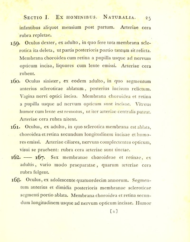 infantibus aliquot mensium post partum. Arteriae cera rubra repletae. ^ 159. Oculus dexter, ex adulto, in quo fere tota membrana scle- rouca ita deleta, ut partis posterioris portio tantijm sitrelicta. Membrana choroidea cum retina a pupilla usque ad nervum opticum incisa, liquores cum lente emissi. Arteriae cera rub en t. 160. Oculus sinister, ex eodem adulto, in quo segnientum anterius scleroticae ablatum, posterius incisum relictum. Vagina nervi optici incisa. Membrana choroidea et retina a pupilla usque ad nervum opticum sunt incisae. Vitreus humor cum lente est reinotiis, ut iter arteriae centralis pateat. Arteriae cera rubra nitent. 161. Oculus, ex adulto, in c|uo sclerotica membrana est ablata, choroidea et retina secundum longitudinem incisae et humo- res emissi. Arteriae ciliares, nervum complectentes opticum^ visui se praebent: rubra cera arteriae sunt tinctae. 162. 167. Sex membranae choroideae et retinae, ex adultis, vario modo praeparatae , quarum arteriae cera rubra fulgent. l68« Oculus, ex adolescente quatuordecim annorum. Segmen- tum anterius et dimidia posterioris membranae scleroticae segmenti poruo ablata. Membrana choroidea et retina secun- dum longitudinem usque ad nervum opticum incisae. Humor [4]