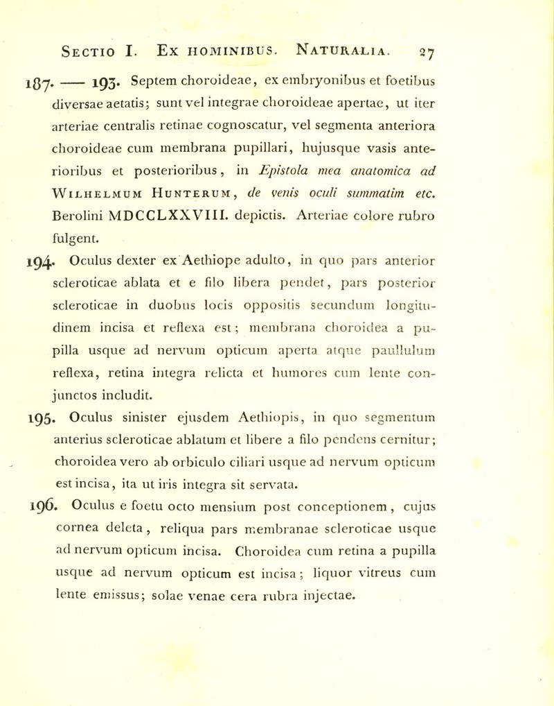 iQj, 193. Septem choroideae, ex embryonibus et foetibus diversae aetatis; sunt vel integrae choroideae apertae, ut iter arteriae centraUs retinae cognoscatur, vel segmenta anteriora choroideae cum membrana pupillari, hujusque vasis ante- rioribus et posterioribus, in Epistola mea anatomica ad W11.HELMUM HuNTERUM, de venis oculi summatim etc, BeroHni MDCCLXXVIII. depictis. Arteriae colore rubro fulgent. l94« Oculus dexter ex Aethiope adulto, in quo pars anterior scleroticae ablata et e filo libera pendet, pars posterior scleroticae in duobus locis oppositis secundum longitu- dinem incisa et reflexa est; membrana choroidea a pu- pilla usque ad nervura opticum aperta atque paullulum reflexa, retina integra relicta et humores cum lente con- junctos includit. l95» Oculus sinister ejusdem Aethiopis, in quo segmentum anterius scleroticae ablatum et libere a filo pendens cernitur; choroidea vero ab orbiculo ciliari usque ad nervum opticum est incisa, ita ut iris integra sit servata. 196. Oculus e foetu octo mensium post conceptionem , cujus cornea deleta , reliqua pars membranae scleroticae usque ad nervum opticum incisa. Choroidea cum retina a pupilla usque ad nervum opticum est incisa ; liquor vitreus cum lente emissus; solae venae cera rubra injectae.