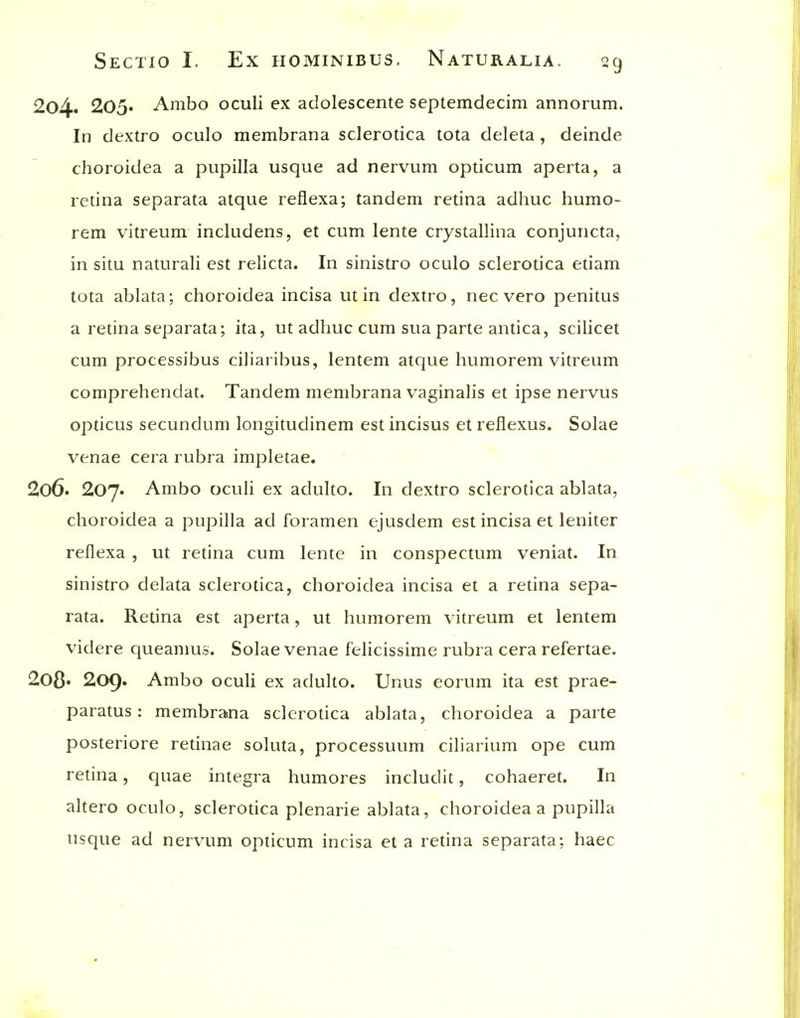 204. 205« Ambo oculi ex aclolescente septemclecim annoi um. In dextro oculo membrana sclerotica tota deleta , deinde choroidea a pupilla usque ad nervum opticum apeita, a retina separata atque reflexa; tandem retina adhuc humo- rem vitreum includens, et cum lente crystallina conjuncta, in situ naturali est relicta. In sinistro oculo sclerotica etiam tota ablata; choroidea incisa ut in dextro, nec vero penitus a retina separata; ita, ut adhuc cum sua parte antica, sciHcet cum processibus ciliaribus, lentem atque humorem vitreum comprehendat. Tandem membrana vaginalis et ipse nervus opticus secundum longituclinem estincisus et reflexus. Solae venae cera rubra impletae. 2o6. 207. Ambo oculi ex adulto. In dextro sclerotica ablata, choroidea a pupilla ad foramen ejusdem est incisa et leniter reflexa , ut retina cum lente in conspectum veniat. In sinistro delata sclerotica, choroidea incisa et a retina sepa- rata. Retina est aperta, ut humorem vitreum et lentem videre cjueamus. Solae venae felicissime rubra cera refertae. 2o8» 209» Ambo oculi ex adulto. Unus eorum ita est prae- paratus: membrana sclerotica ablata, choroidea a parte posteriore retinae soluta, processuum ciliarium ope cum retina, quae integra humores includit, cohaeret. In altero oculo, sclerotica plenarie ablata, choroidea a pupilla usque ad nervum opticum incisa et a retina separata; haec