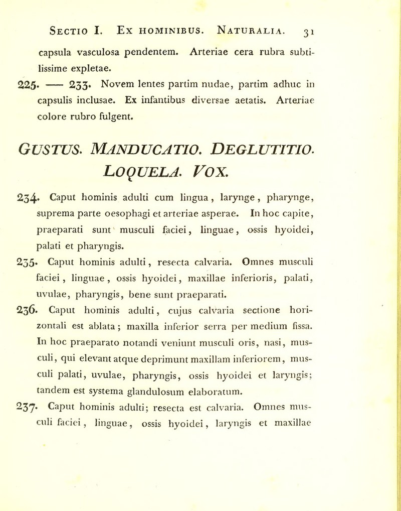 capsula vasculosa pendentem. Arteriae cera rubra subti- lissime expletae. 225. —— 233« Novem lentes partim nudae, partim adhuc in capsulis inclusae. Ex infantibus diversae aetatis. Arteriae colore rubro fulgent. GUSTUS. Manducatio. Deglutitio. LOQUELA. Vox. 254* Caput hominis adulti cum lingua, larynge , pharynge, suprema parte oesophagi et arteriae asperae. In hoc capite, praeparati sunt musculi faciei, linguae, assis hyoidei, palati et pharyngis. 255* Caput hominis adulti, resecta calvaria. Omnes musculi faciei, linguae, ossis hyoidei, maxillae inferioris, palati, uvulae, pharyngis, bene sunt praeparati. 236. Caput hominis adulti, cujus calvaria sectione hori- zontali est ablata ; maxilla inferior serra per medium fissa. In hoc praeparato notandi veniunt musculi oris, nasi, mus- culi, qui elevantatque deprimunt maxillam inferiorem, mus- culi palati, uvulae, pharyngis, ossis hyoidei et laryngis; tandem est systema glandulosum elaboratum. 237* Caput hominis adulti; resecta est calvaria. Omnes mus- culi faciei , linguae, ossis hyoidei, laryngis et maxillae I