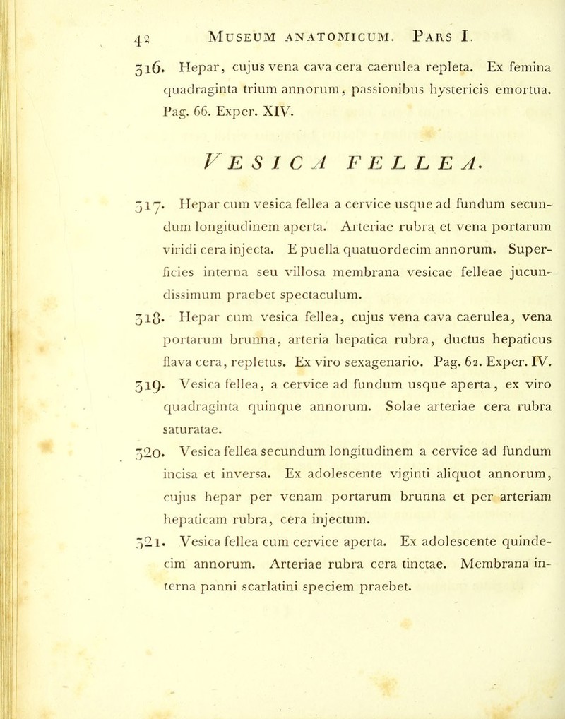 316. Hepar, cujus vena cava cera caerulea repleta. Ex femina quadraginta triiim annorum, passionibus hystericis emortua. Pag, 66. Exper. XIV. Vesica f e l l e a. 51^. Hepar cLim vesica fellea a cervice usque ad fundum secun- dum longitudinem aperta. Arteriae rubra et vena portarum viridi cera injecta. E puella quatuordecim annorum. Super- ficies interna seu villosa membrana vesicae felleae jucun-^ dissimum praebet spectaculum. 51^. Hepar cum vesica fellea, cujus vena cava caerulea, vena portarum brunna, arteria hepatica rubra, ductus hepaticus flava cera, repletus. Ex viro sexagenario. Pag. 62. Exper. IV. 3l9' Vesica fellea, a cervice ad fundum usque aperta, ex viro quadraginta quinque annorum. Solae arteriae cera rubra saturatae. 520. Vesica fellea secundum longitudinem a cervice ad fundum incisa et inversa. Ex adolescente viginti aliquot annorum, cujus hepar per venam portarum brunna et per arteriam hepaticam rubra, cera injectum. .■521. Vesica fellea cum cervice aperta. Ex adolescente quinde- cim annorum. Arteriae rubra cera tinctae. Membrana in- terna panni scarlatini speciem praebet.