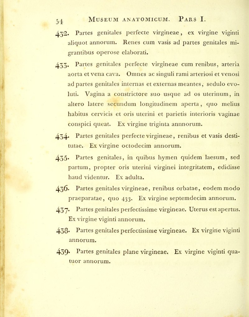 ^32. Partes genitales perfecte virgineae, ex virgine viginti aliquot annorum. Renes cum vasis ad partes genitales mi- grantibus operose elaborati. 433* P^^t^s genitales perfecte virgineae cum renibus, arteria aorta et vena cava. Omnes ac singuli rami arteriosi et venosi ad partes genitales internas et externas meantes, sedulo evo- luti. Vagina a constrictore suo usque ad os uterinum, in altero latere secundum longitudinem aperta, quo melius habitus cervicis et oris uterini et parietis interioris vaginae conspici queat. Ex virgine triginta annnorum. 434' Partes genitales perfecte virgineae, renibus et vasis desti- tutae. Ex virgine octodecim annorum. 435* Partes genitales, in quibus hymen quidem laesum, sed partum, propter oris uterini virginei integritatem, edidisse baud videntur. Ex adulta. ^36. Partes genitales virgineae, renibus orbatae, eodemmodo praeparatae, quo 433. Ex virgine septemdecim annorum. 437* Partes genitales perfectissime virgineae. Uterus est apertus. Ex virgine viginti annorum. 438* Partes genitales perfecussijiie virgineae. Ex virgine viginti annorum. 439' Partes genitales plane virgineae. Ex virgine viginti qua- tuor annorum.