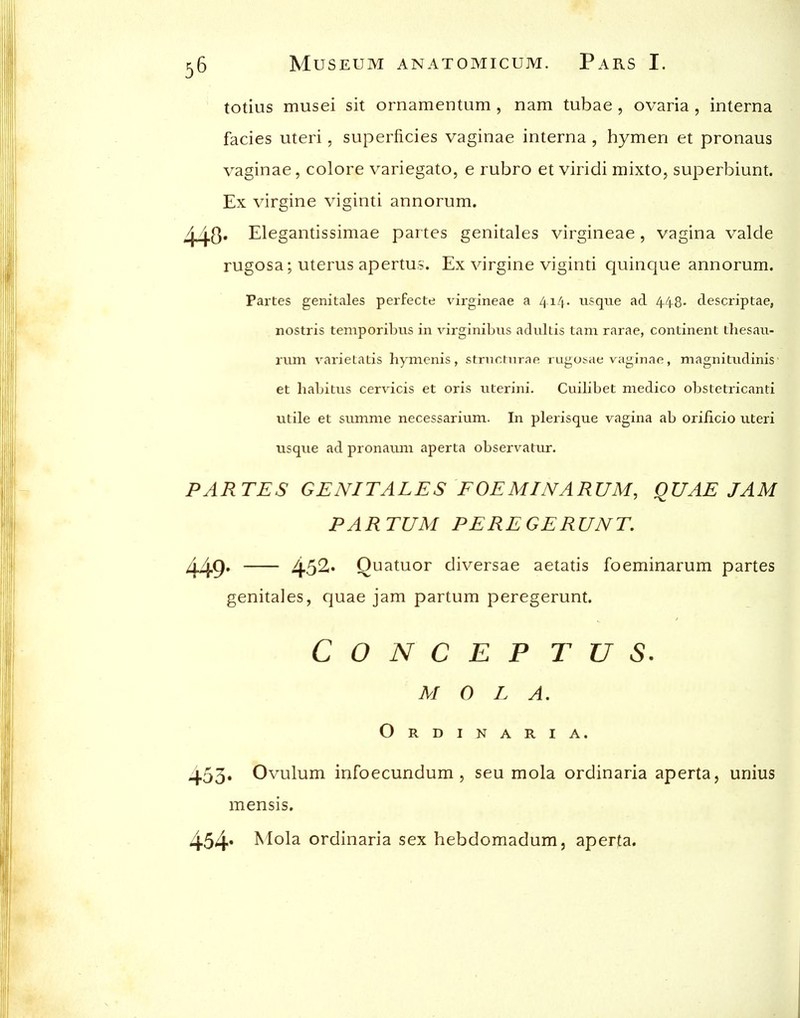 totius musei sit ornamentum , nam tubae , ovaria , interna fades uteri, superficies vaginae interna , hymen et pronaus vaginae, colore variegato, e rubro et viridi mixto, superbiunt. Ex virgine viginti annorum. /| jg. Elegantissimae partes genitales virgineae , vagina valde rugosa; uterus apertus. Ex virgine viginti quinque annorum. Partes genitales perfecte virgineae a 414. usque ad 4.4-8. descriptae, nostris temporibus in virginibus adukis tarn rarae, continent thesati- riim varietatis hymenis, stninrnrae rugosae vaginae, magnitiidinis et habitus cervdcis et oris uterini. Cuilibet medico obstetricanti utile et summe necessarium. In plerisque vagina ab oriiicio uteri usque ad pronauni aperta observatur. PARTES GENITALES FOEMINARUM, QUAE JAM PARTUM PEREGERUNT. Z^g. 452r« Quatuor diversae aetatis foeminarum partes genitales, quae jam partum peregerunt. C O N C E P T U S. M 0 L A. Ordinaria. 453* Ovulum infoecundum , seu mola ordinaria aperta, unius mensis. 454* ^lol^ ordinaria sex hebdomadum, aperta.