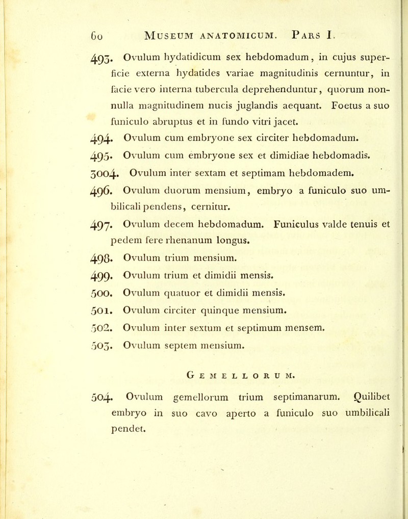 493' Ovulum hydatidicum sex hebdomadum, in cujus super- ficie externa hydatides variae magnitudinis cernuntur, in facie vero interna tubercula deprehenduntur, quorum non- nuUa magnitudinem nucis juglandis aequant. Foetus a suo funiculo abruptus et in fundo vitri jacet. 494« Ovulum cum embryone sex circiter hebdomadum. 495» Ovulum cum embryone sex et dimidiae hebdomadis, 3004» Ovulum inter sextam et septimam hebdomadem. 496. Ovulum duorum mensium, embryo a funiculo suo um- bilicali pendens, cernitur. 497» Ovulum decem hebdomadum. Funiculus valde tenuis et pedem fere rhenanum longus. 498» Ovulum trium mensium. 499* Ovulum trium et dimidii mensis. 500. Ovulum quatuor et dimidii mensis. 501. Ovulum circiter quinque mensium. 502. Ovulum inter sextum et septimum mensem. 503» Ovulum septem mensium. G E E L L O R U M. 504. Ovulum gemellorum trium septimanarum. Quilibet embryo in suo cavo aperto a funiculo suo umbilicali pendet.