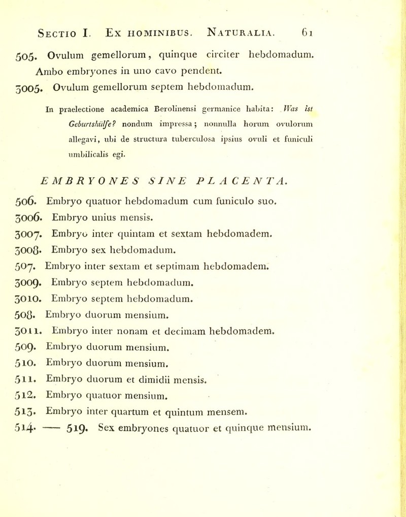 505. Ovulum gemellorum, quinque circiter hebdomadum. Ambo embryones in uno cavo pendent. 5005. Ovulum gemellorum septem hebdomadum. In praelectione academica Berolinensi germanice habita: Was ist Geburtshi'ilfe? nondum impressa; nonnulla horiim ovuloriim allegavi, ubi de striictiura tuberculosa ipsius ovuli et funicidi nmbilicalis egi. EMBRYONES SINE PLACENTA, 506. Embryo quatuor hebdomadum cum funiculo suo. 3006. Embryo unius mensis. 3007. Embryo inter quintam et sextam hebdomadem. 3008' Embryo sex hebdomadum. 507. Embryo inter sextam et septimam hebdomadem. 3009. Embryo septem hebdomadum. 3010. Embryo septem hebdomadum. 508. Embryo duorum mensium. 3011. Embryo inter nonam et decimam hebdomadem. 509» Embryo duorum mensium. 510. Embryo duorum mensium, 511. Embryo duorum et dimidii mensis. 512. Embryo quatuor mensium. 5l3» Embryo inter quartum et quintum mensem. 5l4' 5l9« S^'^ embryones quatuor et quinque mensium.