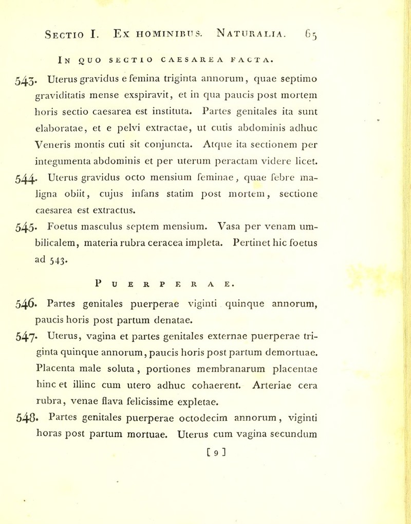 In ouo sectio caesarea facta. 543» Uterus gravidus e femina triginta annorum, quae septimo graviditatis mense exspiravit, et in qua paucis post mortem horis sectio caesarea est instituta. Partes genitales ita sunt elaboratae, et e pelvi extractae, ut cutis abdominis adhuc Veneris montis cuti sit conjuncta. Atque ita sectionem per integumenta abdominis et per uterum peractam videre licet. 544'' Uterus gravidus octo mensium feminae, quae febre ma- ligna obiit, cujus infans statim post mortem, sectione caesarea est extractus. 545* Foetus masculus septem mensium. Vasa per venam um- bilicalem, materia rubra ceracea impleta. Pertinet hie foetus ad 543. PUERPERAE. 546* Partes genitales puerperae viginti quinque annorum, paucis horis post partum denatae, 547* Uterus, vagina et partes genitales externae puerperae tri- ginta quinque annorum, paucis horis post partum demortuae. Placenta male soluta , portiones membranarum placentae hinc et illinc cum utero adhuc cohaerent. Arteriae cera rubra, venae flava felicissime expletae. 540* Partes genitales puerperae octodecim annorum, viginti horas post partum mortuae. Uterus cum vagina secundum [9]