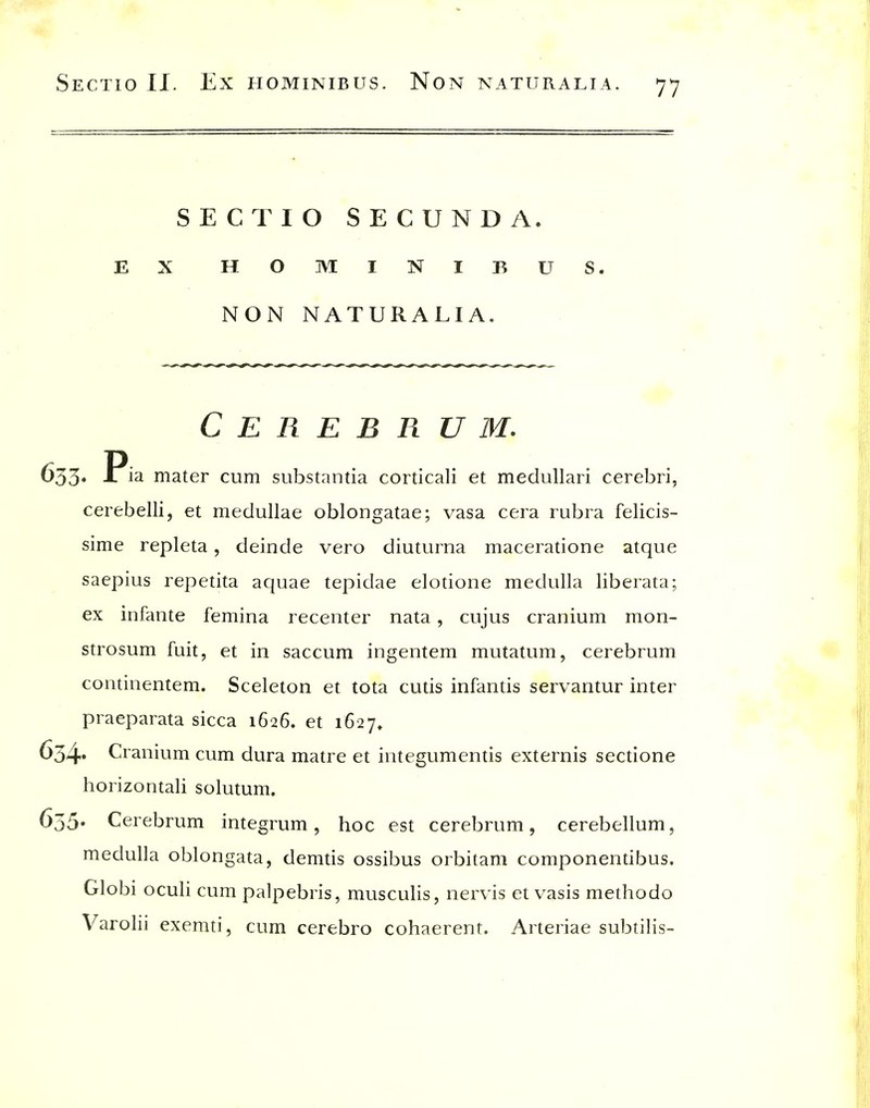 SECT 10 SECUNDA. EX HOMINIBUS. NON NATURALIA. Cerebrum. 633* Pi^ mater cum substantia corticali et medullari cerebri, cerebelli, et medullae oblongatae; vasa cera rubra felicis- sime repleta, deinde vero diuturna maceratione atque saepius repetita aquae tepidae elotione medulla liberata; ex infante femina recenter nata, cujus cranium mon- strosum fuit, et in saccum ingentem mutatum, cerebrum continentem. Sceleton et tota cutis infantis servantur inter praeparata sicca 1626. et 1627, 654' Cranium cum dura matre et integumentis externis sectione horizontali solutum. 655' Cerebrum integrum, hoc est cerebrum, cerebellum, medulla oblongata, demtis ossibus orbitam componendbus. Globi oculi cum palpebris, musculis, nervis et vasis methodo Varolii exemti, cum cerebro cohaerent. Arteriae subtilis-