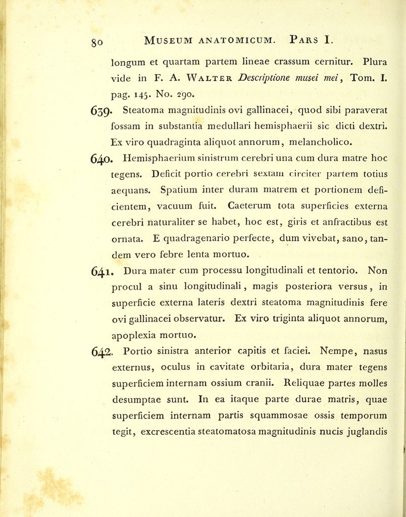 longum et quartam partem lineae crassum cernitur. Plura vide in F. A. Walter Descriptione musei mei, Tom. I. pag. 143' No. 290. 639. Steatoma magnitudinis ovi gallinacei, quod sibi paraverat fossam in substantia medullari hemisphaerii sic dicti dextri. Ex viro quadraginta aliquot annorum, melancholico. 6^0, Hemisphaerium sinistrum cerebri una cum dura matre hoc tegens. Deficit portio cerebri sextain circiter partem totius aequans. Spatium inter duram matrem et portionem defi- cientem, vacuum fuit. Caeterum tota superficies externa cerebri naturaliter se habet, hoc est, giris et anfractibus est ornata. E quadragenario perfecte, dum vivebat, sano, tan- dem vero febre lenta mortuo. (5/j.i, Dura mater cum processu longitudinali et tentorio. Non procul a sinu longitudinali, magis posteriora versus, in superficie externa lateris dextri steatoma magnitudinis fere ovi gallinacei observatur. Ex viro triginta ahquot annorum, apoplexia mortuo. 642- Portio sinistra anterior capitis et faciei. Nempe, nasus externus, oculus in cavitate orbitaria, dura mater tegens superficiem internam ossium cranii. Reliquae partes molles desumptae sunt. In ea itaque parte durae matris, quae superficiem internam partis squammosae ossis temporum tegit, excrescentia steatomatosa magnitudinis nucis juglandis