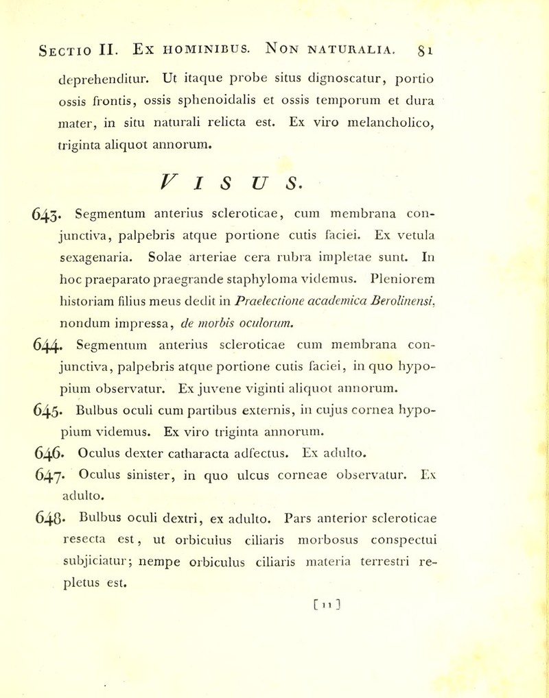 deprehenditur. Ut itaque probe situs dignoscatur, portio ossis frontis, ossis sphenoidalis et ossis temporum et dura mater, in situ naturali relicta est. Ex viro melancholico, triginta aliquot annorum. V I s u s. 643* Segmentum anterius scleroticae, cum membrana con- junctiva, palpebris atque portione cutis faciei. Ex vetula sexagenaria. Solae arteriae cera rubra impletae sunt. In hoc praeparato praegrande staphyloma videmus. Pleniorem historiam filius mens dedit in Praelectione academica Berolinensi. nondum impressa, de morbis oculorum. 644-* Segmentum anterius scleroticae cum membrana con- junctiva, palpebris atque portione cutis faciei, in quo hypo- pium observatur. Ex juvene viginti aliquot annorum. 645* Bulbus oculi cum partibus externis, in cujus cornea hypo- pium videmus. Ex viro triginta annorum. 646' Oculus dexter catharacta adfectus. Ex adulto. 647* Oculus sinister, in quo ulcus corneae observatur. Ex adulto. 640' Bulbus oculi dextri, ex adulto. Pars anterior scleroticae resecta est, ut orbicuius ciliaris morbosus conspectui subjiciatur; nempe orbicuius ciliaris materia terrestri re- pletus est. [11]