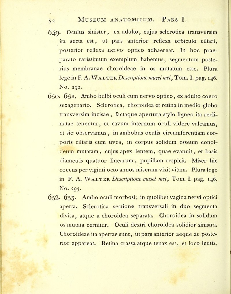 649* Oculus sinister, ex adulto, cujus sclerotica transversim ita secta est, ut pars anterior reflexa orbiculo ciliari, posterior reflexa nervo optico adhaereat. In hoc prae- parato rarissimum exemplum habemus, segmentum poste- rius membranae choroideae in os mutatum esse. Plura lege in F. A. WalterDesaiptione museimeiy Tom. I. pag. 146. No. 292. 650. 65!• Ambo bulbi oculi cum nervo optico, ex adulto coeco sexagenario. Sclerotica, choroidea et retina in medio globe transversim incisae , factaque apertura stylo ligneo ita recli- natae tenentur, ut cavum internum oculi videre valeamus, et sic observamus , in ambobus oculis circumferentiam cor- poris ciliaris cum uvea, in corpus solidum osseum conoi- deum mutatam, cujus apex lentem, quae evanuit, et basis diametris quatuor linearum, pupillam respicit. Miser hie coecus per viginti octo annos miseram vixit vitam. Plura lege in F. A. WALTER Descnptione musei mei, Tom. I. pag. 146, No. 293. 652. 653. Ambo oculi morbosi; in quolibet vagina nervi optici aperta. Sclerotica sectione transversali in duo segmenta divisa, atque a choroidea separata. Choroidea in solidum OS mutata cernitur. Oculi dextri choroidea solidior sinistra. Choroideae ita apertae sunt, utpars anterior aeque ac poste- rior appareat. Retina crassa atque tenax est, et loco lentis.