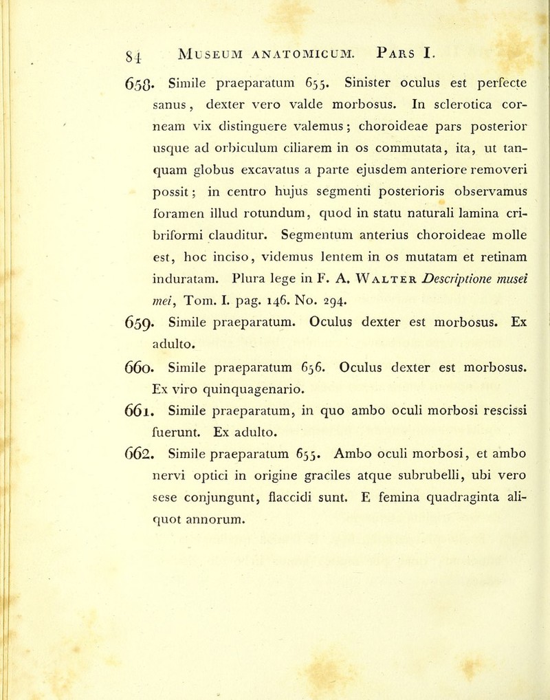 653* Simile praeparatum 655. Sinister oculus est perfecte sanus, dexter vero valde morbosus. In sclerotica cor- neam vix distinguere valemus ; choroideae pars posterior usque ad orbiculum ciliarem in os commutata, ita, ut tan- quam globus excavatus a parte ejusdem anteriore removeri possit; in centro hujus segmenti posterioris observamus foramen illud rotundum, quod in statu naturali lamina cri- briformi clauditur. Segmentum anterius choroideae molle est, hoc inciso, videmus lentem in os mutatam et retinam induratam. Plura lege in F. A* Walter Descriptione musei mei, Tom. I. pag. 146. No. 294. 659. Simile praeparatum. Oculus dexter est morbosus. Ex adulto. 660. Simile praeparatum 636. Oculus dexter est morbosus. Ex viro quinquagenario. 661. Simile praeparatum, in quo ambo oculi morbosi rescissi fuerunt. Ex adulto. 662. Simile praeparatum 655. Ambo oculi morbosi, et ambo nervi optici in origine graciles atque subrubelli, ubi vero sese conjungunt, flaccidi sunt. E femina quadraginta ali- quot annorum.