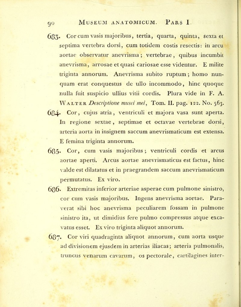 683* Cor cum vasis majoribus, tertia, quarta, quinta, sexta et septima vertebra dorsi, cum totidem costis resectis: in arcu aortae observatur anevrisma; vertebrae, quibus incumbit anevrisma, arrosae et quasi cariosae esse videntur. E milite triginta annorum. Anevrisma subito ruptum ; homo nun- quam erat conquestus de ullo incommode, hinc quoque nulla fuit suspicio ullius vitii cordis. Plura vide in F. A. Walter Descriptione musei mei^ Tom. II. pag. 122. No. 563. 604* C!or, cujus atria, ventriculi et majora vasa sunt aperta. In regione sextae, septimae et octavae vertebrae dorsi, arteria aorta in insignem saccum anevrismaticum est extensa. E femina triginta annorum. 685' Cor, cum vasis majoribus ; ventriculi cordis et arcus aortae aperti. Arcus aortae anevrismaticus est factus, hinc \ aide est dilatatus et in praegrandem saccum anevrismaticum permutatus. Ex viro. 686» Extremitas inferior arteriae asperae cum pulmone sinistro, cor cum vasis majoribus. Ingens anevrisma aortae. Para- verat sibi hoc anevrisma peculiarem fossam in pulmone sinistro ita, ut dimidius fere pulmo compressus atque exca- vatus esset. Ex viro triginta aliquot annorum. 687. Cor viri quadraginta aliquot annorum, cum aorta usque ad divisionem ejusdem in arterias iliacas; arteria pulmonalis, truncus venarum cavarum, ospectorale, cartilagines inter-