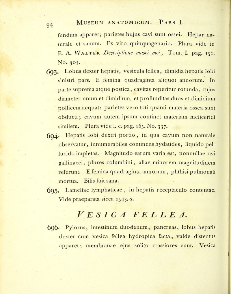 fundum apparet; parietes hujus cavi sunt ossei. Hepar na- turale et sanum. Ex viro quinquagenario. Plura vide in F. A. Walter Descriptione musei mei, Tom. I. pag. 151. No. 303. 693. Lobus dexter hepatis, vesicula fellea, dimidia hepatis lobi sinistri pars. E femina quadraginta aliquot annorum. In parte suprema atque postica, cavitas reperitur rotunda, cujus diameter unum et dimidium_, et profunditas duos et dimidium pollicem aequat; parietes vero toti quanti materia ossea sunt obducti; cavum autem ipsum continet materiam meliceridi similem. Plura vide 1. c. pag. 165. No. 337. 694' Hepads lobi dextri pordo , in qua cavum non naturale observatur, innumerabiles continens hydatides, liquido pel- lucido impletas. Magnitudo earum varia est, nonnuUae ovi gallinacei, plures columbini, aliae minorem magnitudinem referunt. E femina quadraginta annorum, phthisi pulmonali mortua. Bills fuit sana. 695. Lamellae lymphaticae , in hepatis receptaculo contentae. Vide praeparata sicca 1343.0. Vesica fellea. 696. Pylorus, intestinum duodenum, pancreas, lobus hepads dexter cum vesica fellea hydropica facta, valde distentus apparet; membranae ejus solito crassiores sunt. Vesica