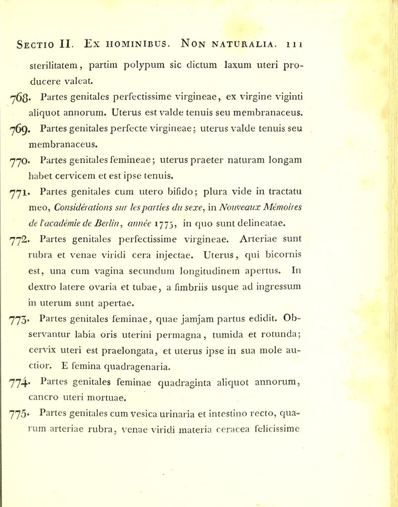 sterilitatem, partim polypum sic dictum laxuni uteri pro- ducere valeat. 768' Partes genitales perfectissime virgineae, ex virgine viginti aliquot annorum. Uterus est valde tenuis seu mpmbranaceus. , Partes genitales perfecte virgineae; uterus valde tenuis seu membranaceus. yyO' Partes genitales femineae; uterus praeter naturam longam habet cervicem et est ipse tenuis. 771. Partes genitales cum utero bifido; plura vide in tractatu meo, Considerations sur lesparties du sexe, in Nouveaux Memoires de Vacademie de Berlin ^ annee 1775, in quo sunt delineatae. 772. Partes genitales perfectissime virgineae. Arteriae sunt rubra et venae viridi cera injectae. Uterus, c|ui bicornis est, una cum vagina secundum longitudinem apertus. In dextro latere ovaria et tubae, a limbriis usque ad ingressum in uterum sunt apertae. 773. Partes genitales feminae, quae jamjam partus edidit. Ob- servantur labia oris uterini permagna, tumida et rotunda; cervix uteri est praelongata, et uterus ipse in sua mole au- ction E femina quadragenaria. 7'74* Partes genitales feminae quadraginta aliquot annorum, cancro uteri mortuae. 775. Partes genitales cum vesica urinaria et intestino recto, qua- rum arteriae rubra, venae viridi materia ceracea felicissime