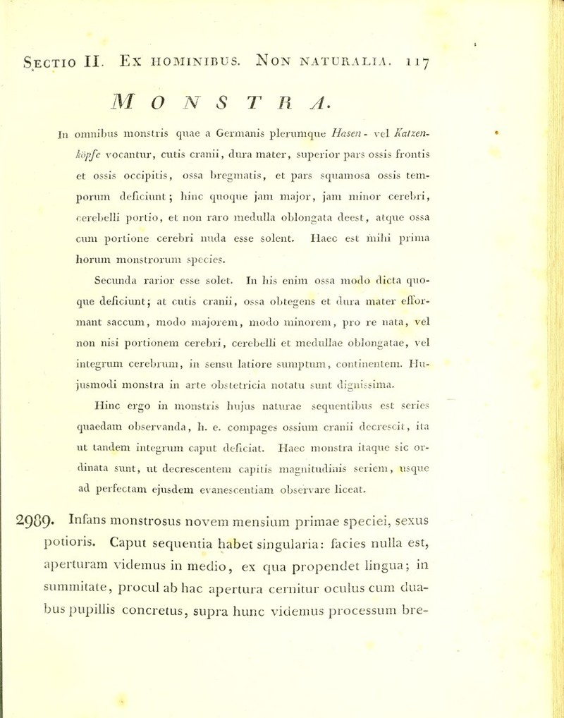 M O N S T R A. In omnibus monstris quae a Germanis plerunique Hasen- vel Katzen- Idipfe vocantur, cutis cranii, dura mater, superior pars ossis frontis et ossis occipitis, ossa bregmatis, et pars squamosa ossis tem- porum deficivint ; hinc quoque jam major, jam minor cereljri, cereljelli portio, et non raro medulla oblongata deest, atque ossa cum poriione cerebri nuda esse solent. Haec est mihi prima horum monstrorum species. Secunda rarior esse solet. In his enim ossa modo dicta quo- que deficiunt; at cutis cranii, ossa oljtegens et dura mater eilor- mant saccum, modo majorem, modo minorem, pro re nata, vel non nisi portionem cerebri, cerebelli et medullae oblongatae, vel integrum cerebrum, in sensu latiore sumptum, continentem. IIu- jusmodi monstra in arte obstetricia notatu smit dignissima. Hinc ergo in monstris hujus naturae sequcntibus est series quaedam observanda, h. e. compages ossium cranii decrescit, ita ut tandem integrum caput deficiat. Haec monstra itaque sic or- dinata sunt, ut decrescentem capitis magnitudinis seriem, usque ad perfectam ejusdem evanescentiam observare liceat. ^9^9' Infans monstrosus novem mensium primae speciei, sexus potioris. Caput sequentia habet singularia: fades nulla est, aperturam videmus in medio, ex qua propendet lingua; in summitate, procul ab hac apertura cernitur oculus cum dua- buspupillis concretus, supra hunc videmus processum bre-