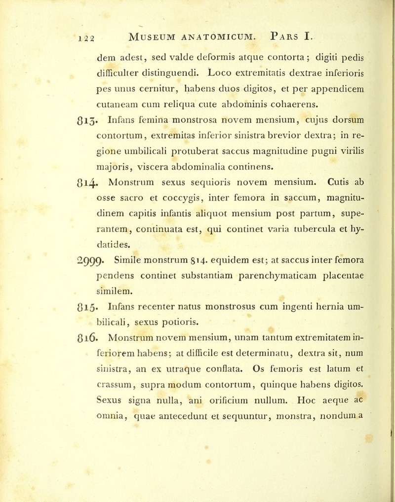 dem adest, sed valde deformis atque contorta; digiti pedis difficulter distinguendi. Loco extremitads dextrae inferioris pes unus cernitur, habens duos digitos, et per appendicem cutaneam cum reliqua cute abdominis cohaerens. ^13. Infans femina monstrosa novem mensium, cujus dorsum contortum, extremitas inferior sinistra brevior dextra; in re- gione umbilicali protuberat saccus magnitudine pugni virilis majoris, viscera abdominalia continens. 8l4* Monstrum sexus sequioris novem mensium. Cutis ab osse sacro et coccygis, inter femora in saccum, magnitu- dinem capitis infantis alic{uot mensium post partum, supe- rantem, continuata est, qui continet varia tubercula et hy- datides. 2999. Simile monstrum 814. equidem est; at saccus inter femora pendens continet substantiam parenchymaticam placentae similem. S15. Infans recenter natus monstrosus cum ingenti hernia um- bilicali, sexus potioris. 3i6. Monstrum novem mensium, unam tantum extremitatem in- feriorem habens; at difficile est determinatu, dextra sit, num sinistra, an ex utraque conflata. Os femoris est latum et crassum, supra modum contortum, quinque habens digitos. Sexus signa nulla, ani orificium nullum. Hoc aeque ac omnia, quae antecedunt et sequuntur, monstra, nondum a