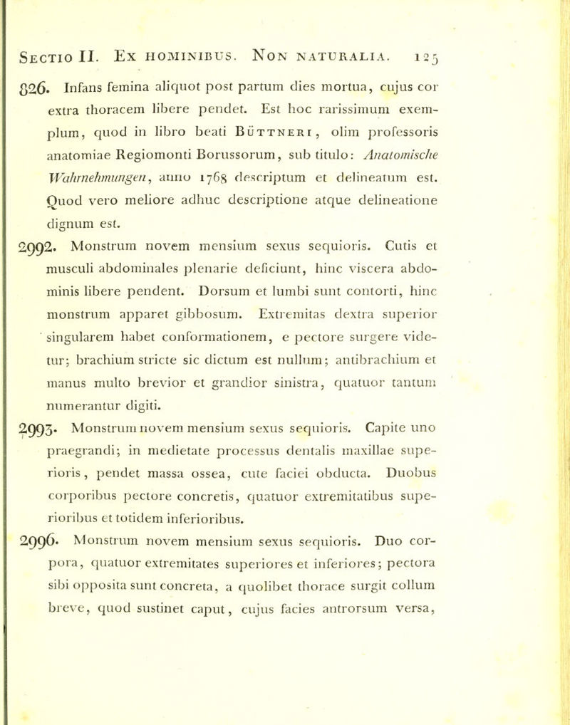 326. Infans femina aliquot post partum dies mortua, cujus cor extra thoracem libere pendet. Est hoc rarissimum exem- plum, quod in libro beati Buttneri, olim professoris anatomiae Regiomonti Borussorum, subtitulo: Anatomische Wahrnehmungen, arinu 1768 descriptum et delineatum est. Quod vero meliore adhuc descriptione atque delineatione dignum est. 2992. Monstrum novem mensium sexus sequioris. Cutis et musculi abdominales plenarie deficiunt, hinc viscera abdo- minis libere pendent. Dorsum et lumbi sunt contorti, hinc monstrum apparet gibbosum. Extremitas dextra superior ' singularem habet conformationem, e pectore surgere vide- tur; brachium stricte sic dictum est nullum; antibrachium et manus multo brevior et grandior sinistra, quatuor tantum numerantur digiti. 2993* Monstrum novem mensium sexus sequioris. Capite uno praegrandi; in medietate processus dentalis maxillae supe- rioris, pendet massa ossea, cute faciei obducta. Duobus corporibus pectore concretis, quatuor extremitatibus supe- rioribus et totidem inferioribus. 299^* Monstrum novem mensium sexus sequioris. Duo cor- pora, quatuor extremitates superiores et inferiores; pectora sibi opposita sunt concreta, a quolibet thorace surgit collum breve, quod susUnet caput, cujus facies antrorsum versa,