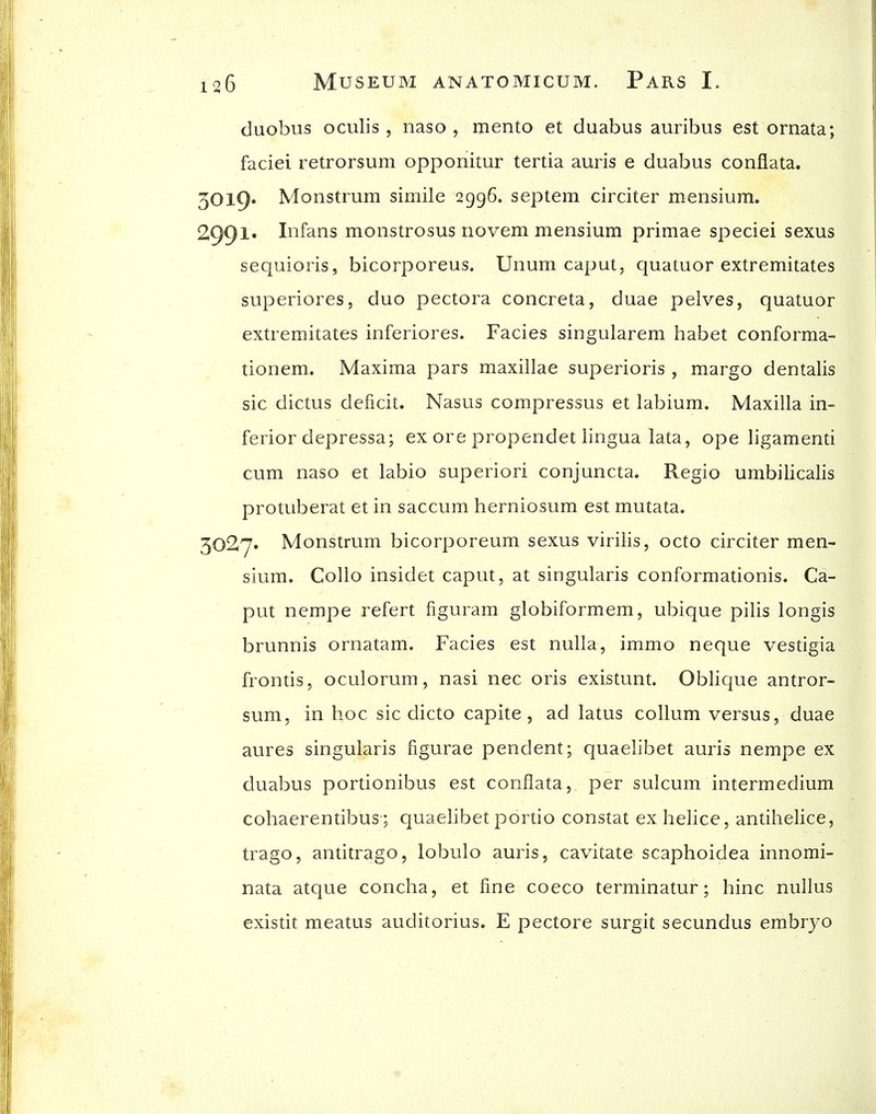 duobus oculis , naso , mento et duabus auribus est ornata; faciei retrorsum opponitur tertia auris e duabus conflata. 30l9« Monstrum simile 2996. septem circiter mensium. 2991. Infans monstrosus novem mensium primae speciei sexus sequioris, bicorporeus. Unum caput, quatuor extremitates superiores, duo pectora concreta, duae pelves, quatuor extremitates inferiores. Facies singularem habet conforma- tionem. Maxima pars maxillae superioris , margo dentalis sic dictus deficit. Nasus compressus et labium. Maxilla in- ferior depressa; ex ore propendet lingua lata, ope ligamenti cum naso et labio superiori conjuncta. Regio umbilicalis protuberat et in saccum herniosum est mutata. 3027» Monstrum bicorporeum sexus viriiis, octo circiter men- sium. Collo insidet caput, at singularis conformationis. Ca- put nempe refert figuram globiformem, ubique pilis longis brunnis ornatam. Facies est nulla, immo neque vestigia frontis, oculorum, nasi nec oris existunt. Oblique antror- sum, in hoc sic dicto capite, ad latus collum versus, duae aures singularis figurae pendent; quaelibet auris nempe ex duabus portionibus est conflata, per sulcum intermedium cohaerentibus; quaelibet portio constat ex helice, antihelice, trago, antitrago, lobulo auris, cavitate scaphoidea innomi- nata atque concha, et fine coeco terminatur; hinc nullus existit meatus auditorius. E pectore surgit secundus embryo