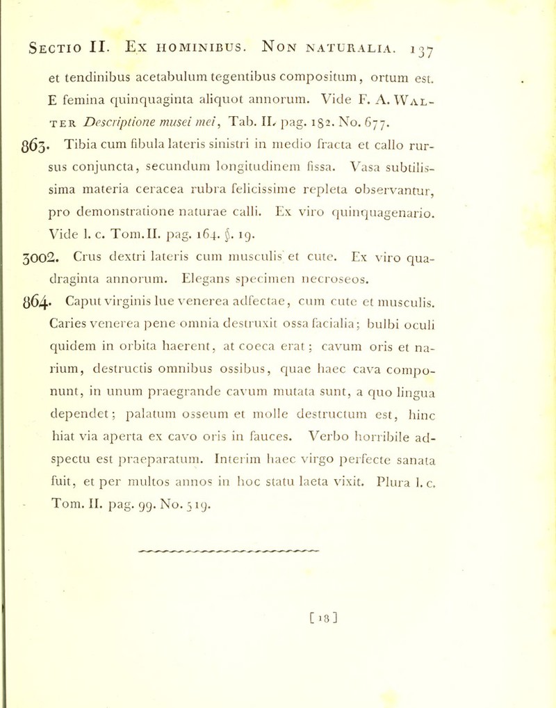 et tendinibus acetabulum tegentibus compositum, ortum est. E femina quinquaginta aliquot annorum. Vide F. A. Wal- ter Descripdone musei mei, Tab. IL pag. 182. No. 677. 363. Tibia cum fibula lateris sinistri in medio fracta et callo rur- sus conjuncta, secundum longitudinem fissa. Vasa subtilis- sima materia ceracea rubra felicissime repleta observantur, pro demonstratione naturae calli. Ex viro quinquagenario. Vide 1. c. Tom.II. pag. 164. §. 19. 3002. Crus dextri lateris cum musculis et cute. Ex viro qua- draginta annorum. Elegans specimen necroseos. 864* Caput virginis lue venerea adfectae, cum cute et musculis. Caries venerea pene omnia destruxit ossa facialia; bulbi oculi quidem in orbita haerent, at coeca erat; cavum oris et na- rium, destructis omnibus ossibus, cjuae haec cava compo- nunt, in unum praegrande cavum mutata sunt, a quo lingua dependet; palatum osseum et molle destructum est, hinc hiat via aperta ex cavo oris in fauces. Verbo horribile ad- spectu est praeparatum. Interim haec virgo perfecte sanata fuit, et per multos annos in hoc statu laeta vixit. Plura I.e. Tom. II. pag. 99. No. 5 19. [18]