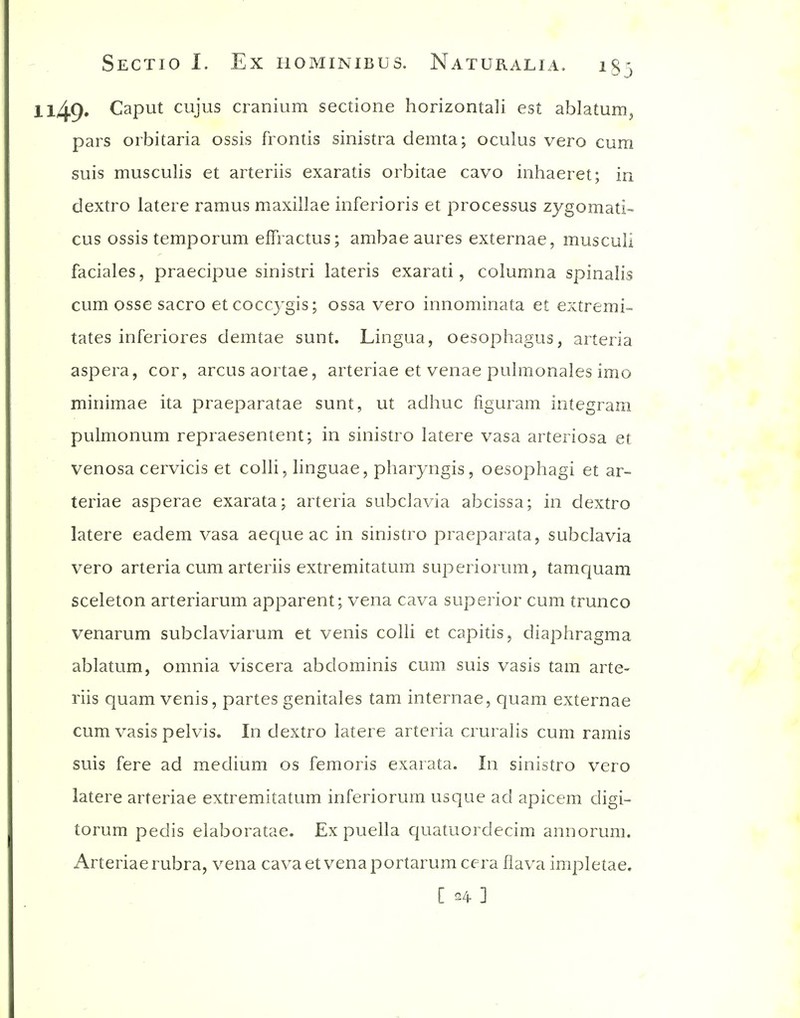 l49» Caput cujus cranium sectione horizontali est ablatum^ pars orbitaria ossis frontis sinistra demta; oculus vero cum suis musculis et arteriis exaratis orbitae cavo inhaeret; in dextro latere ramus maxillae inferioris et processus zygomatic cus ossis temporum effractus; ambae aures externae, musculi faciales, praecipue sinistri lateris exarati, columna spinalis cum osse sacro etcoccygis; ossa vero innominata et extremi- tates inferiores demtae sunt. Lingua, oesophagus, arteria aspera, cor, arcusaortae, arteriae et venae pulmonales imo minimae ita praeparatae sunt, ut adhuc figuram integram pulmonum repraesentent; in sinistro latere vasa arteriosa et venosa cervicis et colli, linguae, pliaryngis, oesophagi et ar- teriae asperae exarata; arteria subclavia abcissa; in dextro latere eadem vasa aeque ac in sinistro praeparata, subclavia vero arteria cum arteriis extremitatum superiorum, tamquam sceleton arteriarum apparent; vena cava superior cum trunco venarum subclaviarum et venis colli et capitis, diaphragma ablatum, omnia viscera abdominis cum suis vasis tarn arte- riis quam venis, partes genitales tam internae, quam externae cum vasis pelvis. In dextro latere arteria cruralis cum ramis suis fere ad medium os femoris exarata. In sinistro vero latere arteriae extremitatum inferiorum usque ad apicem digi- torum pedis elaboratae. Ex puella quatuordecim annorum. Arteriae rubra, vena cava et vena portarum cera fiava impletae. [ 24- ]