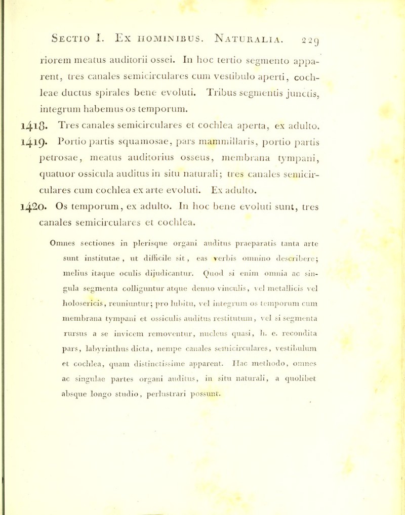 riorem meatus auditorii ossei. In hoc tei tio segmento appa- rent, ti es canales semicirculai es cum vestibulo aperti, coch- leae ductus spiiales bene evoluti. Tiibus segmentis junctis, integrum habemus os temporum. l4l8« Tres canales semicirculares et cochlea aperta, ex adulto. 1419* Portio partis squamosae, pars mammillaris, portio partis petrosae, meatus auditoiius osseus, membrana tympani, quatuor ossicula auditus in situ naturali; tres canales semicir- culares cum cochlea ex arte evoluti. Ex aduho. 1420. Os temporum, ex adulto. In hoc bene evoluti sunt, tres canales semicirculares et cochlea. Omnes sectiones in plerisqiie organi auditus praeparatis lanta arte sunt institutae , ut difficile sit, eas verLis omnino describere; melius itaque oculis dijudicantur. Quod si enim omnia ac sin- gula segmenta colliguntur atque denuo vinculis, vel metallicis vel holoseiicis, reuniuntur; pro luln'tu, ^^el integnim os temporum cum membrana tympani et ossiculis auditus restitutum, vel si segmenta rursus a se inviccm rcmoventur, nucleus quasi, li. e. rccondila pars, laljyrinthus dicta, nempe canales semicirculares, vestibulum et cochlea, quam distinctissime apparent. Hac methodo, omnes ac singulae partes organi auditus, in situ naturali, a quolibet absque longo stndio, perlustrari possunt.