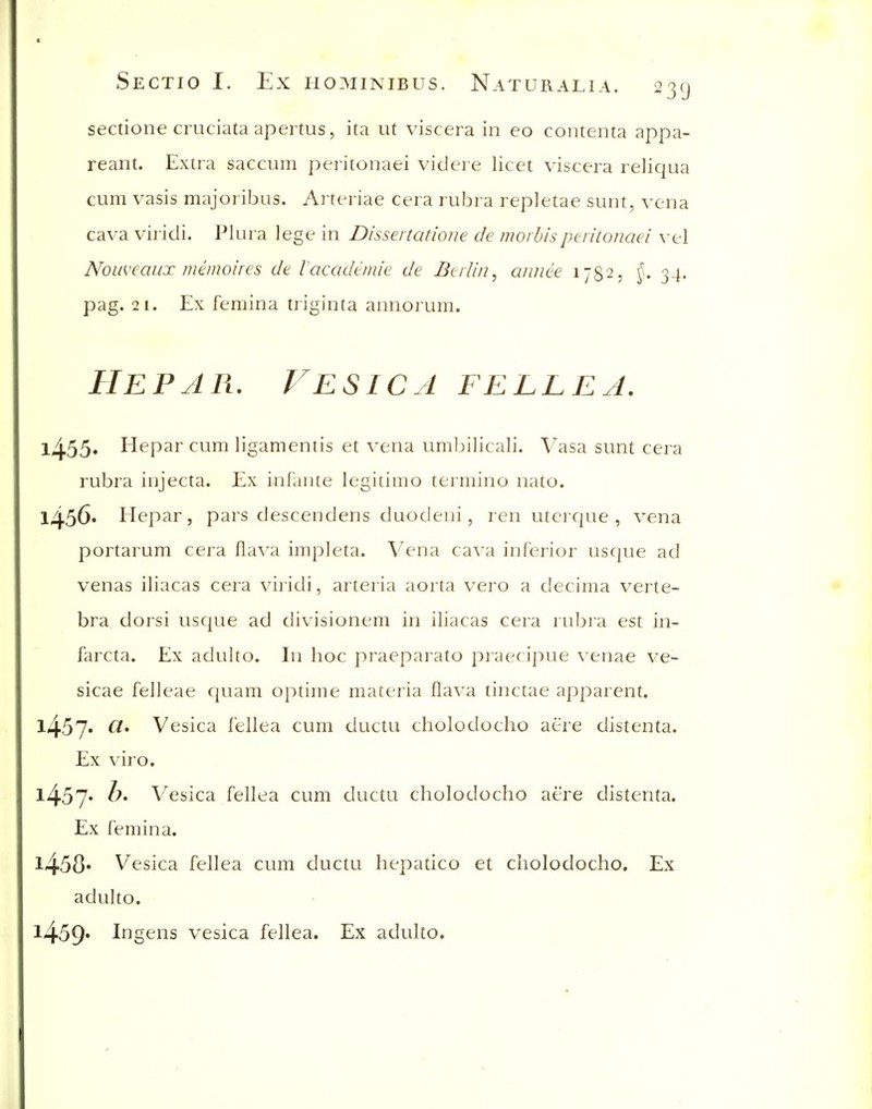 sectione cruciata apertus, ita ut viscera in eo contenta appa- reant. Extra saccum peritonaei videre licet viscera reliqua cum vasis majoribus. Arteriae cera rubra repletae sunt, vena cava viridi. Plura lege in Dissertatiojie de morbispcrilcmaei \t\ Nouveaux memoires de lacademie de Berlin, annee 1782, J. 34. pag. 21. Ex femina triginta annorum. Hepar. Vesica fellea. 1^55. Hepar cum ligamentis et vena umbilicali. Vasa sunt cera rubra injecta. Ex infante legitime termino nato. l/j.56. Hepar, pars descendens duodeni, ren utcrc|ue , vena portarum cera llava impleta. Vena cava inferior usque ad venas iliacas cera viridi, arteria aorta vero a decima verte- bra dorsi usque ad divisionem in iliacas cera rubia est in- farcta. Ex adulto. In hoc praeparato praecipue venae ve- sicae felleae c|uam optime materia flava tinctae apparent. l457« CI' Vesica fellea cum ductu cholodocho aere distenta. Ex viro. l457' Vesica fellea cum ductu cholodocho aere distenta. Ex femina. l458» Vesica fellea cum ductu hepatico et cholodocho. Ex adulto. l459* lugens vesica fellea. Ex adulto.