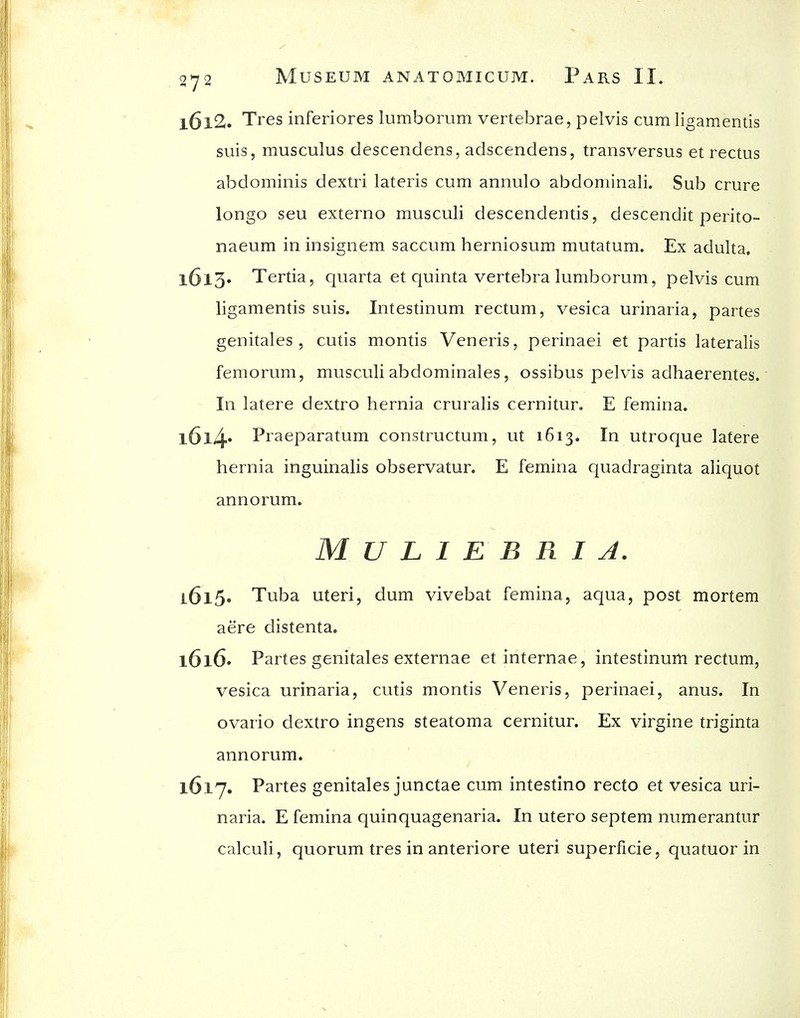 1612. Tres inferiores lumborum vertebrae, pelvis cumligamentis suis, musculus descendens, adscendens, transversus et rectus abdominis dextri lateris cum annulo abdominali. Sub crure longo seu externo musculi descendentis, descendit perito- naeum in insignem saccum herniosum mutatum. Ex adulta. 1613. Tertia, quarta et quinta vertebra lumborum, pelvis cum ligamentis suis. Intestinum rectum, vesica urinaria, partes genitales , cutis montis Veneris, perinaei et partis lateralis femorum, musculiabdominales, ossibus pelvis adhaerentes. In latere dextro hernia cruralis cernitur. E femina. l6l4» Praeparatum constructum, ut 1613. In utroque latere hernia inguinalis observatur. E femina quadraginta aliqiiot annorum. MULIEBRIA. 1615. Tuba uteri, dum vivebat femina, aqua, post mortem aere distenta. 1616. Partes genitales externae et internae, intestinum rectum, vesica urinaria, cutis montis Veneris, perinaei, anus. In ovario dextro ingens steatoma cernitur. Ex virgine triginta annorum. 1617. Partes genitales junctae cum intestine recto et vesica uri- naria. E femina quinquagenaria. In utero septem numerantur calculi, quorum tres in anteriore uteri superficie, quatuor in