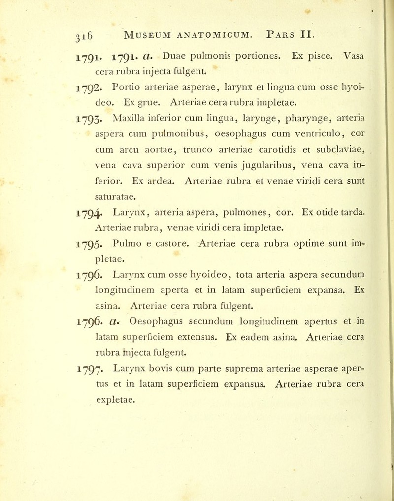 lyQl. lyQl* ^* Duae pulmonis portiones. Ex pisce. Vasa cera rubra injecta fulgent. 1'792. Portio arteriae asperae, larynx et lingua cum osse hyoi- deo. Ex grue. Arteriae cera rubra impletae. 1^0)3. Maxilla inferior cum lingua, larynge, pharynge, arteria aspera cum pulmonibus, oesophagus cum ventriculo, cor cum arcu aortae, trunco arteriae carotidis et subclaviae, vena cava superior cum venis jugularibus, vena cava in- ferior. Ex ardea. Arteriae rubra et venae viridi cera sunt saturatae. 1794' Larynx, arteria aspera, pulmones , cor. Ex otide tarda. Arteriae rubra, venae viridi cera impletae. 1'795« Pulmo e castore. Arteriae cera rubra optime sunt im- pletae. 1796. Larynx cum osse hyoideo, tota arteria aspera secundum longitudinem aperta et in latam superficiem expansa. Ex asina. Arteriae cera rubra fulgent. 1'796* CI* Oesophagus secundum longitudinem apertus et in latam superficiem extensus. Ex eadem asina. Arteriae cera rubra injecta fulgent. iy97« Larynx bovis cum parte suprema arteriae asperae aper- tus et in latam superficiem expansus. Arteriae rubra cera expletae.