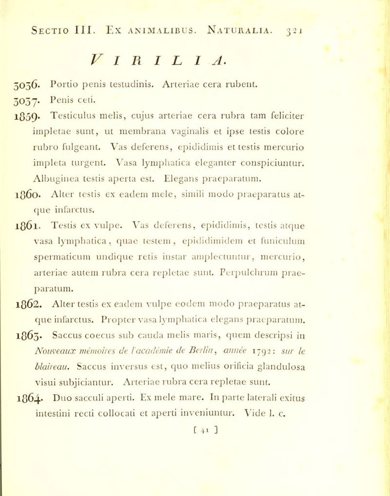V I R I L I A. 5056. Portio penis testudinis. Arteriae cera rubent. 3037. Penis ceti. l359» Testiculus melis, cujus arteriae cera rubra tarn feliciter impletae sunt, ut membrana vaginalis et ipse testis colore rubro fulgeant. Vas deferens, epididimis et testis mercurio impleta turgent. Vasa lynipliatica eleganter conspiciuntur. Albuginea testis aperta est. Elegans praeparatum. 1360. Alter testis ex eadem mele, siiiiili modo praeparatus at- que infarctus. 1361. Testis ex vulpe. Vas deferens, epididimis, testis atque vasa lymphatica, cjuae testeni, epididimidciii et iUniculuni spermaticum undique retis instar aiiij)lectuntur, mercurio, arteriae autem rubra cera repletae sunt. Pcrpulchrum prae- paratum. 1362. Alter testis ex eadem vulpe eodem modo praeparatus at- que infarctus. Propter vasa lymphatica elegans praeparatum. 1363. Saccus coecus sub cauda melis maris, quem descripsi in Noweaux menioires de lacademie de Berlin^ annee 1792: sur le blaiieau. Saccus inversus est, quo melius orificia glandulosa visui subjiciantur. Arteriae rubra cera repletae sunt. l364' D^^o sacculi aperd. Ex mele mare. In parte lateral! exitus intestini recu collocati et aperti inveniuntur. Vide I. c. [ 41 ]