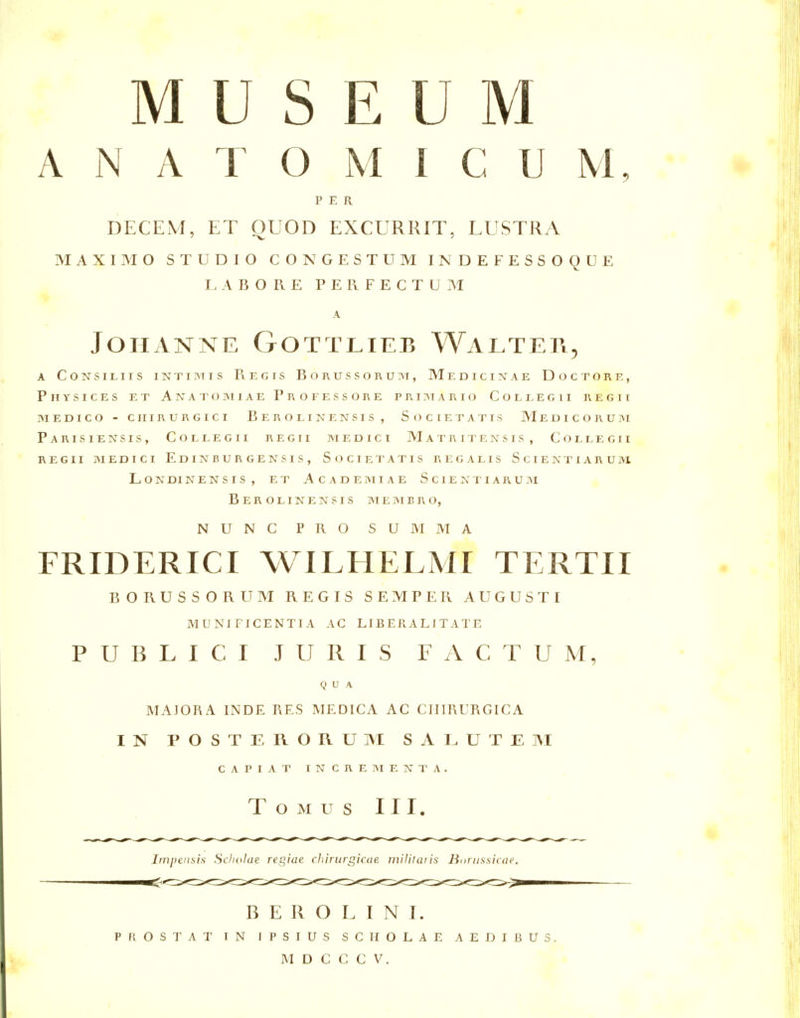 MUSEUM A N A T O M 1 C U M, • PER DECEM, ET QUOD EXCURRIT, LUSTRA MAXIMO STUDIO CONGESTUM INDEFESSOQUE LABORE PERFECTUM A JoHANNE Gottlieb Walteti, A CoNSiLiis iNTiMis Regis Borussoruim, Medicinae Doctorf., PhYSICES ET AlVATOIMlAE PrOFESSORE PRI3TARIO COLLEGII RECTI MEDICO - CHIRURGICI BeROI. INENSIS, SOCIETATIS MeDICORUM Parisiensis, Collegii regii m edict M a T R I T E N S T S , C O L L E G 11 REGII MEDICI EdINBURGENSIS, SoCIETATIS REGALIS ScIEISTIARUM LONDINENSIS, ET ACADEMIAE SciEI^TIARUM Berolinensis MEMBRO, NUNC PRO SUMMA FRIDERICI WILHELMI TERTII BORUSSORUM REGIS SEMPER AUGUSTI MUNI FICENTIA AC LIBERALlTATE PUBLICI JURIS FACTUM, QUA MAJORA INDE RES MEDICA AC CIIIRURGICA IN POSTERORUM SALUTEM CAPIAT INCREMENTA. Tomus III. Impensis Sclmlue regiae cliirurgicue militaiis Bonissicae, B E R O L I N I. prostat in IPSIUS SCIIOLAE AEDIBUS.